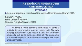 2. Leia, em seguida, a resenha crítica sobre o filme “Crush à Altura”, 2019.
DICA DE LEITORA
Filme CRUSH À ALTURA
(direção: Nzingha Stewart, 2019)
O filme é uma comédia romântica e conta a
história de uma menina que se chama Jodi. Ela sofre
bullying porque tem 1,85 metro e calça 46. O melhor
amigo da Jodi gosta dela, mas Jodi só não gosta dele
porque acha que vai ser mais um motivo para se sentir
uma aberração.
Aprender Sempre, 2021. Caderno do Aluno, Língua Portuguesa, 5º ano, Vol. 3, p. 34.
A SEQUÊNCIA: PENSAR SOBRE
A RESENHA CRÍTICA
ATIVIDADE
 