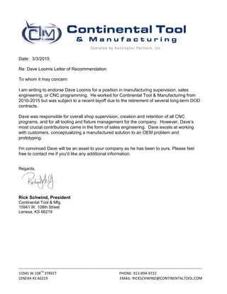 ---------------------------------------------------------------------------------------------------------------------------------------------------
15941 W 108TH
STREET PHONE: 913-894-9722
LENEXA KS 66219 EMAIL: RICKSCHWIND@CONTINENTALTOOL.COM
Date: 3/3/2015
Re: Dave Loomis Letter of Recommendation
To whom it may concern:
I am writing to endorse Dave Loomis for a position in manufacturing supervision, sales
engineering, or CNC programming. He worked for Continental Tool & Manufacturing from
2010-2015 but was subject to a recent layoff due to the retirement of several long-term DOD
contracts.
Dave was responsible for overall shop supervision, creation and retention of all CNC
programs, and for all tooling and fixture management for the company. However, Dave’s
most crucial contributions came in the form of sales engineering. Dave excels at working
with customers, conceptualizing a manufactured solution to an OEM problem and
prototyping.
I'm convinced Dave will be an asset to your company as he has been to ours. Please feel
free to contact me if you'd like any additional information.
Regards,
Rick Schwind, President
Continental Tool & Mfg.
15941 W. 108th Street
Lenexa, KS 66219
 