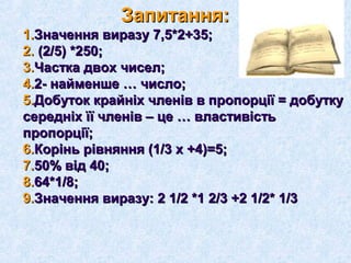 ЗапитанняЗапитання:: 
11..ЗЗннааччеенннняя ввииррааззуу 77,,55**22++3355;; 
22.. ((22//55)) **225500;; 
33..ЧЧаассттккаа ддввоохх ччииссеелл;; 
44..22-- ннааййммеенншшее …… ччииссллоо;; 
55..ДДооббууттоокк ккррааййннііхх ччллеенніівв вв ппррооппооррццііїї == ддооббууттккуу 
ссееррееддннііхх їїїї ччллеенніівв –– ццее …… ввллаассттииввііссттьь 
ппррооппооррццііїї;; 
66..ККоорріінньь ррііввнняянннняя ((11//33 хх ++44))==55;; 
77..5500%% ввіідд 4400;; 
88..6644**11//88;; 
99..ЗЗннааччеенннняя ввииррааззуу:: 22 11//22 **11 22//33 ++22 11//22** 11//33 
 
