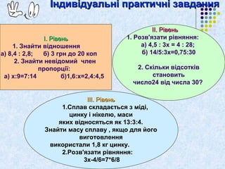 ІІннддииввііддууааллььнніі ппррааккттииччнніі ззааввддаанннняя 
ІІ.. РРііввеенньь 
1. Знайти відношення 
а) 8,4 : 2,8; б) 3 грн до 20 коп 
2. Знайти невідомий член 
пропорції: 
а) х:9=7:14 б)1,6:х=2,4:4,5 
ІІІІ.. РРііввеенньь 
1. Розв'язати рівняння: 
а) 4,5 : 3х = 4 : 28; 
б) 14/5:3х=0,75:30 
2. Скільки відсотків 
становить 
число24 від числа 30? 
ІІІІІІ.. РРііввеенньь 
1.Сплав складається з міді, 
цинку і нікелю, маси 
яких відносяться як 13:3:4. 
Знайти масу сплаву , якщо для його 
виготовлення 
використали 1,8 кг цинку. 
2.Розв'язати рівняння: 
3х-4/6=7*6/8 
 