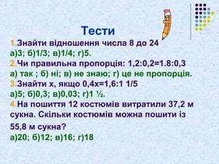 Тести 
1.Знайти відношення числа 8 до 24 
а)3; б)1/3; в)1/4; г)5. 
2.Чи правильна пропорція: 1,2:0,2=1.8:0,3 
а) так ; б) ні; в) не знаю; г) це не пропорція. 
3.Знайти х, якщо 0,4х=1,6:1 1/5 
а)5; б)0,3; в)0,03; г)1 ½. 
4.На пошиття 12 костюмів витратили 37,2 м 
сукна. Скільки костюмів можна пошити із 
55,8 м сукна? 
а)20; б)12; в)16; г)18 
 