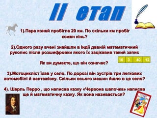1).Пара коней пробігла 20 км. ППоо ссккііллььккии ккмм ппррооббіігг 
ккоожжеенн ккіінньь?? 
22))..ООддннооггоо ррааззуу ввччеенніі ззннааййшшллии вв ІІннддііїї ддааввнніійй ммааттееммааттииччнниийй 
ррууккооппиисс ппіісслляя ррооззшшииффррооввккии яяккооггоо їїхх ззааццііккааввиивв ттааккиийй ззааппиисс 
ЯЯкк ввии ддууммааєєттее,, щщоо ввіінн ооззннааччааєє?? 
10 3 40 12 
33))..ММооттооцциикклліісстт їїххаавв уу ссееллоо.. ППоо ддооррооззіі ввіінн ззууссттрріівв ттррии ллееггккооввиихх 
ааввттооммооббіілліі йй ввааннттаажжііввккуу.. ССккііллььккии ввссььооггоо ммаашшиинн ййшшллоо вв ццее ссееллоо?? 
44)).. ШШааррлльь ППеерррроо ,, щщоо ннааппииссаавв ккааззккуу «ЧЧееррввооннаа шшааппооччккаа» ннааппииссаавв 
щщее йй ммааттееммааттииччннуу ккааззккуу.. ЯЯкк ввооннаа ннааззииввааєєттььссяя?? 
 