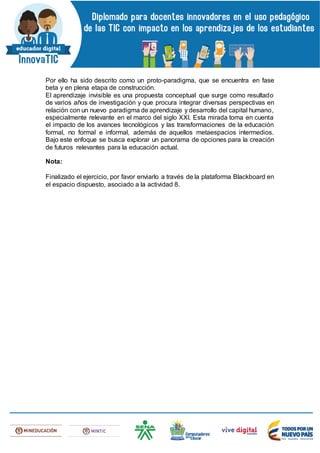 Por ello ha sido descrito como un proto-paradigma, que se encuentra en fase
beta y en plena etapa de construcción.
El aprendizaje invisible es una propuesta conceptual que surge como resultado
de varios años de investigación y que procura integrar diversas perspectivas en
relación con un nuevo paradigma de aprendizaje y desarrollo del capital humano,
especialmente relevante en el marco del siglo XXI. Esta mirada toma en cuenta
el impacto de los avances tecnológicos y las transformaciones de la educación
formal, no formal e informal, además de aquellos metaespacios intermedios.
Bajo este enfoque se busca explorar un panorama de opciones para la creación
de futuros relevantes para la educación actual.
Nota:
Finalizado el ejercicio, por favor enviarlo a través de la plataforma Blackboard en
el espacio dispuesto, asociado a la actividad 8.
 