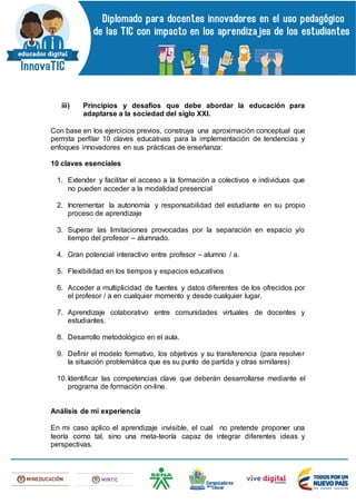 iii) Principios y desafíos que debe abordar la educación para
adaptarse a la sociedad del siglo XXI.
Con base en los ejercicios previos, construya una aproximación conceptual que
permita perfilar 10 claves educativas para la implementación de tendencias y
enfoques innovadores en sus prácticas de enseñanza:
10 claves esenciales
1. Extender y facilitar el acceso a la formación a colectivos e individuos que
no pueden acceder a la modalidad presencial
2. Incrementar la autonomía y responsabilidad del estudiante en su propio
proceso de aprendizaje
3. Superar las limitaciones provocadas por la separación en espacio y/o
tiempo del profesor – alumnado.
4. Gran potencial interactivo entre profesor – alumno / a.
5. Flexibilidad en los tiempos y espacios educativos
6. Acceder a multiplicidad de fuentes y datos diferentes de los ofrecidos por
el profesor / a en cualquier momento y desde cualquier lugar.
7. Aprendizaje colaborativo entre comunidades virtuales de docentes y
estudiantes.
8. Desarrollo metodológico en el aula.
9. Definir el modelo formativo, los objetivos y su transferencia (para resolver
la situación problemática que es su punto de partida y otras similares)
10.Identificar las competencias clave que deberán desarrollarse mediante el
programa de formación on-line.
Análisis de mi experiencia
En mi caso aplico el aprendizaje invisible, el cual no pretende proponer una
teoría como tal, sino una meta-teoría capaz de integrar diferentes ideas y
perspectivas.
 