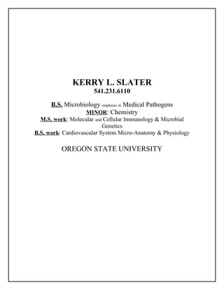 KERRY L. SLATER
541.231.6110
B.S. Microbiology emphasis in Medical Pathogens
MINOR: Chemistry
M.S. work: Molecular and Cellular Immunology & Microbial
Genetics
B.S. work: Cardiovascular System Micro-Anatomy & Physiology
OREGON STATE UNIVERSITY
 