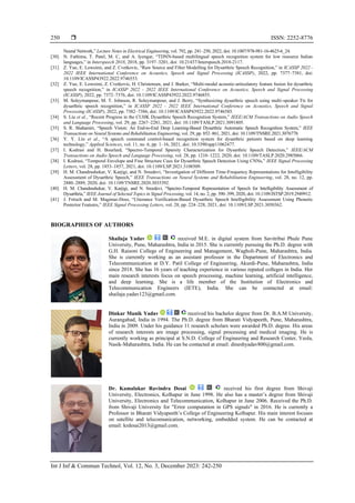  ISSN: 2252-8776
Int J Inf & Commun Technol, Vol. 12, No. 3, December 2023: 242-250
250
Neural Network,” Lecture Notes in Electrical Engineering, vol. 792, pp. 241–250, 2022, doi: 10.1007/978-981-16-4625-6_24.
[30] N. Fathima, T. Patel, M. C, and A. Iyengar, “TDNN-based multilingual speech recognition system for low resource Indian
languages,” in Interspeech 2018, 2018, pp. 3197–3201, doi: 10.21437/Interspeech.2018-2117.
[31] Z. Yue, E. Loweimi, and Z. Cvetkovic, “Raw Source and Filter Modelling for Dysarthric Speech Recognition,” in ICASSP 2022 -
2022 IEEE International Conference on Acoustics, Speech and Signal Processing (ICASSP), 2022, pp. 7377–7381, doi:
10.1109/ICASSP43922.2022.9746553.
[32] Z. Yue, E. Loweimi, Z. Cvetkovic, H. Christensen, and J. Barker, “Multi-modal acoustic-articulatory feature fusion for dysarthric
speech recognition,” in ICASSP 2022 - 2022 IEEE International Conference on Acoustics, Speech and Signal Processing
(ICASSP), 2022, pp. 7372–7376, doi: 10.1109/ICASSP43922.2022.9746855.
[33] M. Soleymanpour, M. T. Johnson, R. Soleymanpour, and J. Berry, “Synthesizing dysarthric speech using multi-speaker Tts for
dysarthric speech recognition,” in ICASSP 2022 - 2022 IEEE International Conference on Acoustics, Speech and Signal
Processing (ICASSP), 2022, pp. 7382–7386, doi: 10.1109/ICASSP43922.2022.9746585.
[34] S. Liu et al., “Recent Progress in the CUHK Dysarthric Speech Recognition System,” IEEE/ACM Transactions on Audio Speech
and Language Processing, vol. 29, pp. 2267–2281, 2021, doi: 10.1109/TASLP.2021.3091805.
[35] S. R. Shahamiri, “Speech Vision: An End-to-End Deep Learning-Based Dysarthric Automatic Speech Recognition System,” IEEE
Transactions on Neural Systems and Rehabilitation Engineering, vol. 29, pp. 852–861, 2021, doi: 10.1109/TNSRE.2021.3076778.
[36] Y. Y. Lin et al., “A speech command control-based recognition system for dysarthric patients based on deep learning
technology,” Applied Sciences, vol. 11, no. 6, pp. 1–16, 2021, doi: 10.3390/app11062477.
[37] I. Kodrasi and H. Bourlard, “Spectro-Temporal Sparsity Characterization for Dysarthric Speech Detection,” IEEE/ACM
Transactions on Audio Speech and Language Processing, vol. 28, pp. 1210–1222, 2020, doi: 10.1109/TASLP.2020.2985066.
[38] I. Kodrasi, “Temporal Envelope and Fine Structure Cues for Dysarthric Speech Detection Using CNNs,” IEEE Signal Processing
Letters, vol. 28, pp. 1853–1857, 2021, doi: 10.1109/LSP.2021.3108509.
[39] H. M. Chandrashekar, V. Karjigi, and N. Sreedevi, “Investigation of Different Time-Frequency Representations for Intelligibility
Assessment of Dysarthric Speech,” IEEE Transactions on Neural Systems and Rehabilitation Engineering, vol. 28, no. 12, pp.
2880–2889, 2020, doi: 10.1109/TNSRE.2020.3035392.
[40] H. M. Chandrashekar, V. Karjigi, and N. Sreedevi, “Spectro-Temporal Representation of Speech for Intelligibility Assessment of
Dysarthria,” IEEE Journal of Selected Topics in Signal Processing, vol. 14, no. 2, pp. 390–399, 2020, doi: 10.1109/JSTSP.2019.2949912.
[41] J. Fritsch and M. Magimai-Doss, “Utterance Verification-Based Dysarthric Speech Intelligibility Assessment Using Phonetic
Posterior Features,” IEEE Signal Processing Letters, vol. 28, pp. 224–228, 2021, doi: 10.1109/LSP.2021.3050362.
BIOGRAPHIES OF AUTHORS
Shailaja Yadav received M.E. in digital system from Savitribai Phule Pune
University, Pune, Maharashtra, India in 2015. She is currently pursuing the Ph.D. degree with
G.H. Raisoni College of Engineering and Management, Wagholi-Pune, Maharashtra, India.
She is currently working as an assistant professor in the Department of Electronics and
Telecommunication at D.Y. Patil College of Engineering, Akurdi-Pune, Maharashtra, India
since 2018. She has 16 years of teaching experience in various reputed colleges in India. Her
main research interests focus on speech processing, machine learning, artificial intelligence,
and deep learning. She is a life member of the Institution of Electronics and
Telecommunication Engineers (IETE), India. She can be contacted at email:
shailaja.yadav123@gmail.com.
Dinkar Manik Yadav received his bachelor degree from Dr. B.A.M University,
Aurangabad, India in 1994. The Ph.D. degree from Bharati Vidyapeeth, Pune, Maharashtra,
India in 2009. Under his guidance 11 research scholars were awarded Ph.D. degree. His areas
of research interests are image processing, signal processing and medical imaging. He is
currently working as principal at S.N.D. College of Engineering and Research Center, Yeola,
Nasik-Maharashtra, India. He can be contacted at email: dineshyadav800@gmail.com.
Dr. Kamalakar Ravindra Desai received his first degree from Shivaji
University, Electronics, Kolhapur in June 1998. He also has a master’s degree from Shivaji
University, Electronics and Telecommunication, Kolhapur in June 2006. Received the Ph.D.
from Shivaji University for "Error computation in GPS signals" in 2016. He is currently a
Professor in Bharati Vidyapeeth’s College of Engineering Kolhapur. His main interest focuses
on satellite and telecomunication, networking, embedded system. He can be contacted at
email: krdesai2013@gmail.com.
 