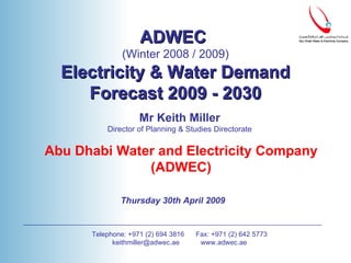 Mr Keith Miller Director of Planning & Studies Directorate Abu Dhabi Water and Electricity Company (ADWEC) Thursday 30th April 2009   Telephone: +971 (2) 694 3816  Fax: +971 (2) 642 5773 keithmiller@adwec.ae  www.adwec.ae ADWEC  (Winter 2008 / 2009) Electricity & Water Demand Forecast 2009 - 2030 