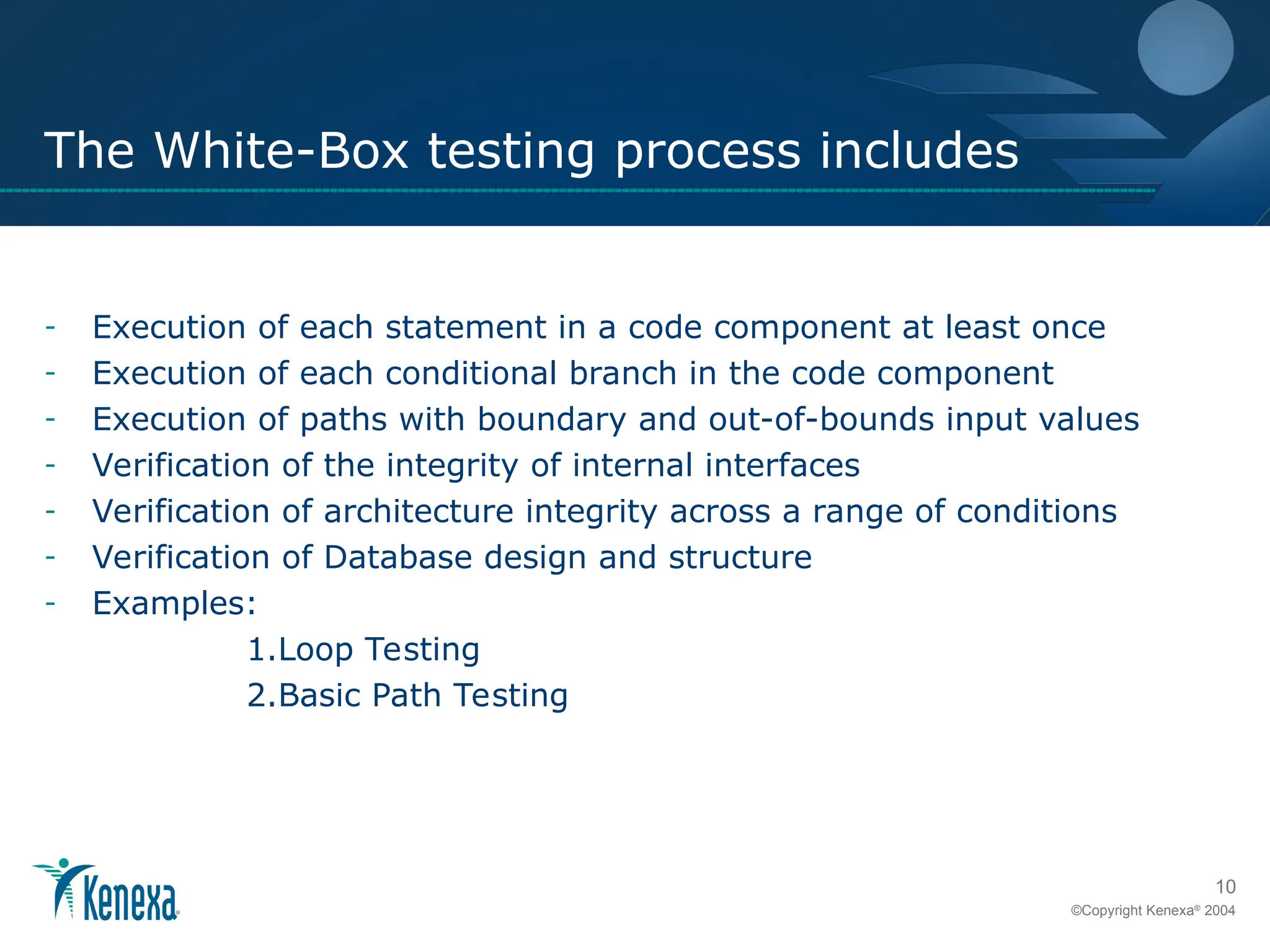 10
©Copyright Kenexa®
2004
The White-Box testing process includes
- Execution of each statement in a code component at least once
- Execution of each conditional branch in the code component
- Execution of paths with boundary and out-of-bounds input values
- Verification of the integrity of internal interfaces
- Verification of architecture integrity across a range of conditions
- Verification of Database design and structure
- Examples:
1.Loop Testing
2.Basic Path Testing
 