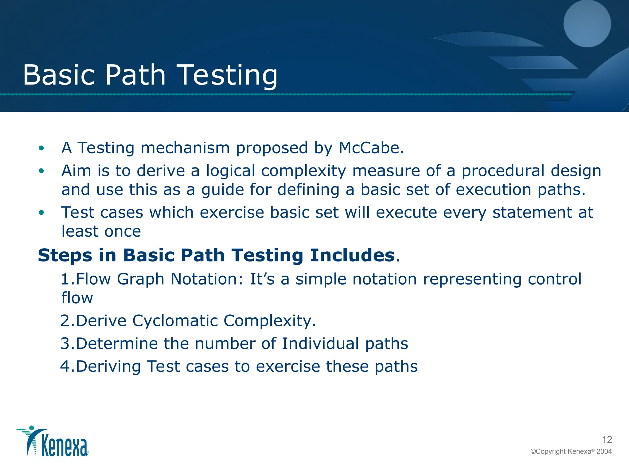 12
©Copyright Kenexa®
2004
Basic Path Testing
• A Testing mechanism proposed by McCabe.
• Aim is to derive a logical complexity measure of a procedural design
and use this as a guide for defining a basic set of execution paths.
• Test cases which exercise basic set will execute every statement at
least once
Steps in Basic Path Testing Includes.
1.Flow Graph Notation: It’s a simple notation representing control
flow
2.Derive Cyclomatic Complexity.
3.Determine the number of Individual paths
4.Deriving Test cases to exercise these paths
 