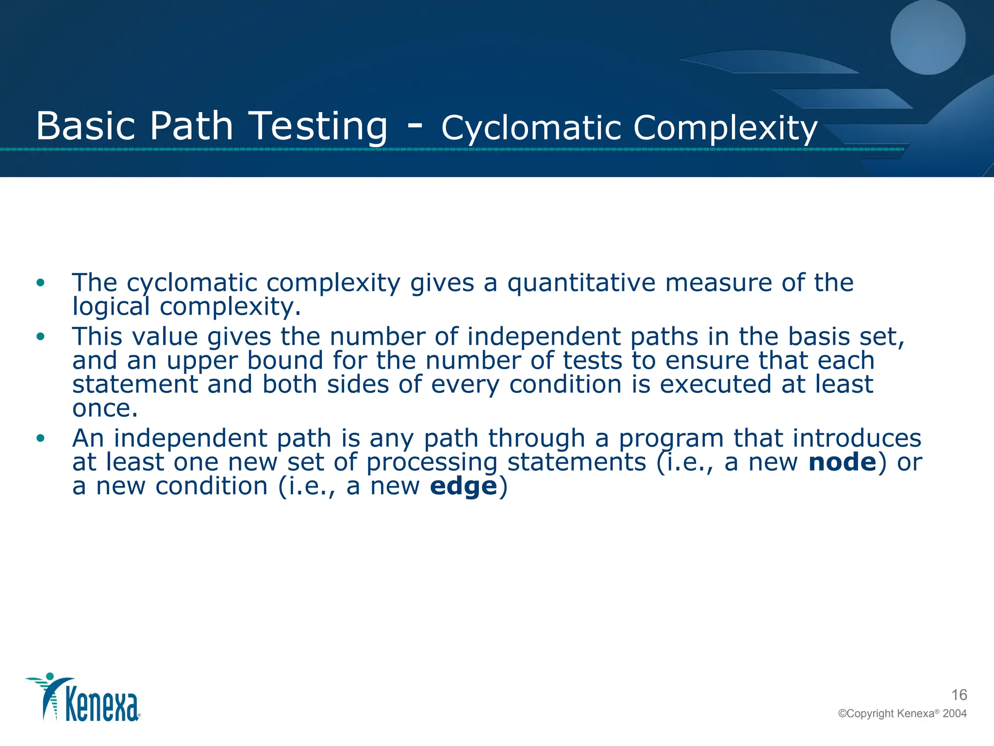 16
©Copyright Kenexa®
2004
Basic Path Testing - Cyclomatic Complexity
• The cyclomatic complexity gives a quantitative measure of the
logical complexity.
• This value gives the number of independent paths in the basis set,
and an upper bound for the number of tests to ensure that each
statement and both sides of every condition is executed at least
once.
• An independent path is any path through a program that introduces
at least one new set of processing statements (i.e., a new node) or
a new condition (i.e., a new edge)
 
