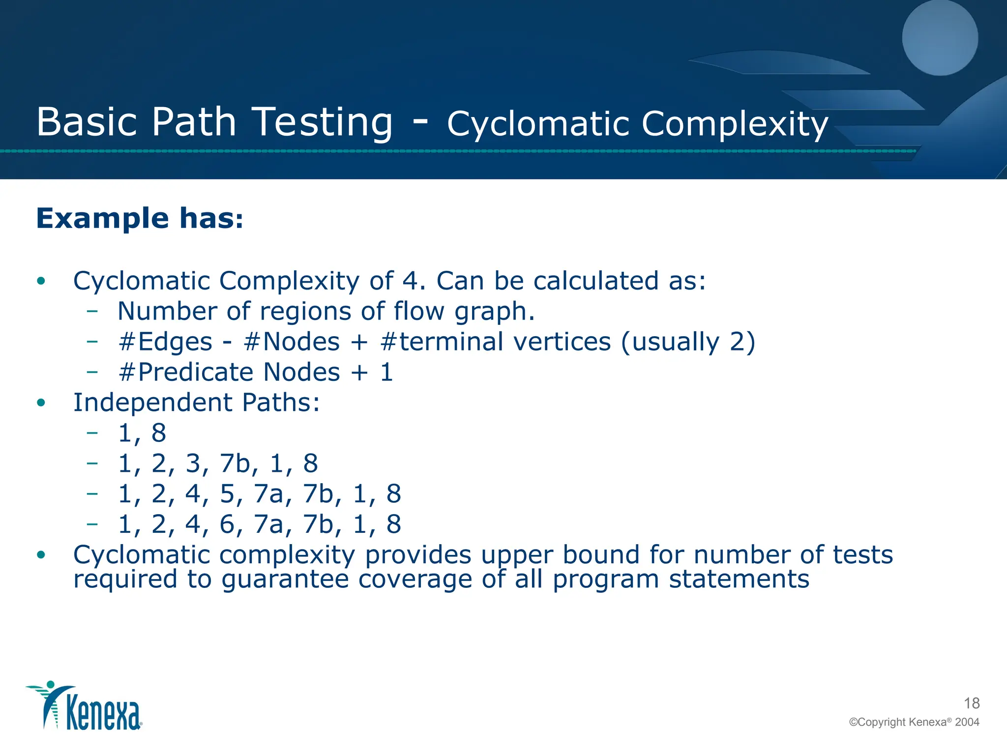 18
©Copyright Kenexa®
2004
Basic Path Testing - Cyclomatic Complexity
Example has:
• Cyclomatic Complexity of 4. Can be calculated as:
– Number of regions of flow graph.
– #Edges - #Nodes + #terminal vertices (usually 2)
– #Predicate Nodes + 1
• Independent Paths:
– 1, 8
– 1, 2, 3, 7b, 1, 8
– 1, 2, 4, 5, 7a, 7b, 1, 8
– 1, 2, 4, 6, 7a, 7b, 1, 8
• Cyclomatic complexity provides upper bound for number of tests
required to guarantee coverage of all program statements
 