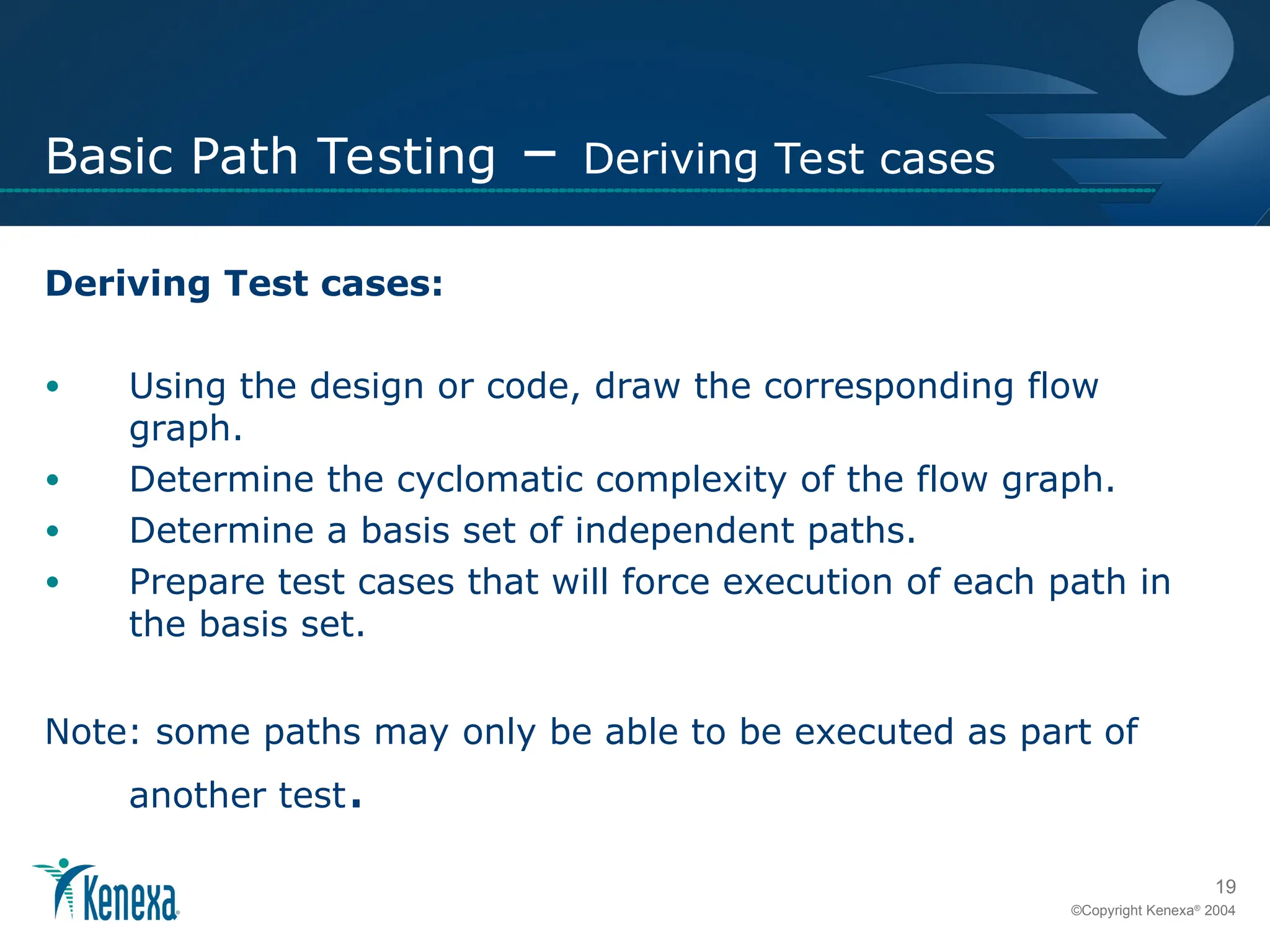 19
©Copyright Kenexa®
2004
Basic Path Testing – Deriving Test cases
Deriving Test cases:
• Using the design or code, draw the corresponding flow
graph.
• Determine the cyclomatic complexity of the flow graph.
• Determine a basis set of independent paths.
• Prepare test cases that will force execution of each path in
the basis set.
Note: some paths may only be able to be executed as part of
another test.
 