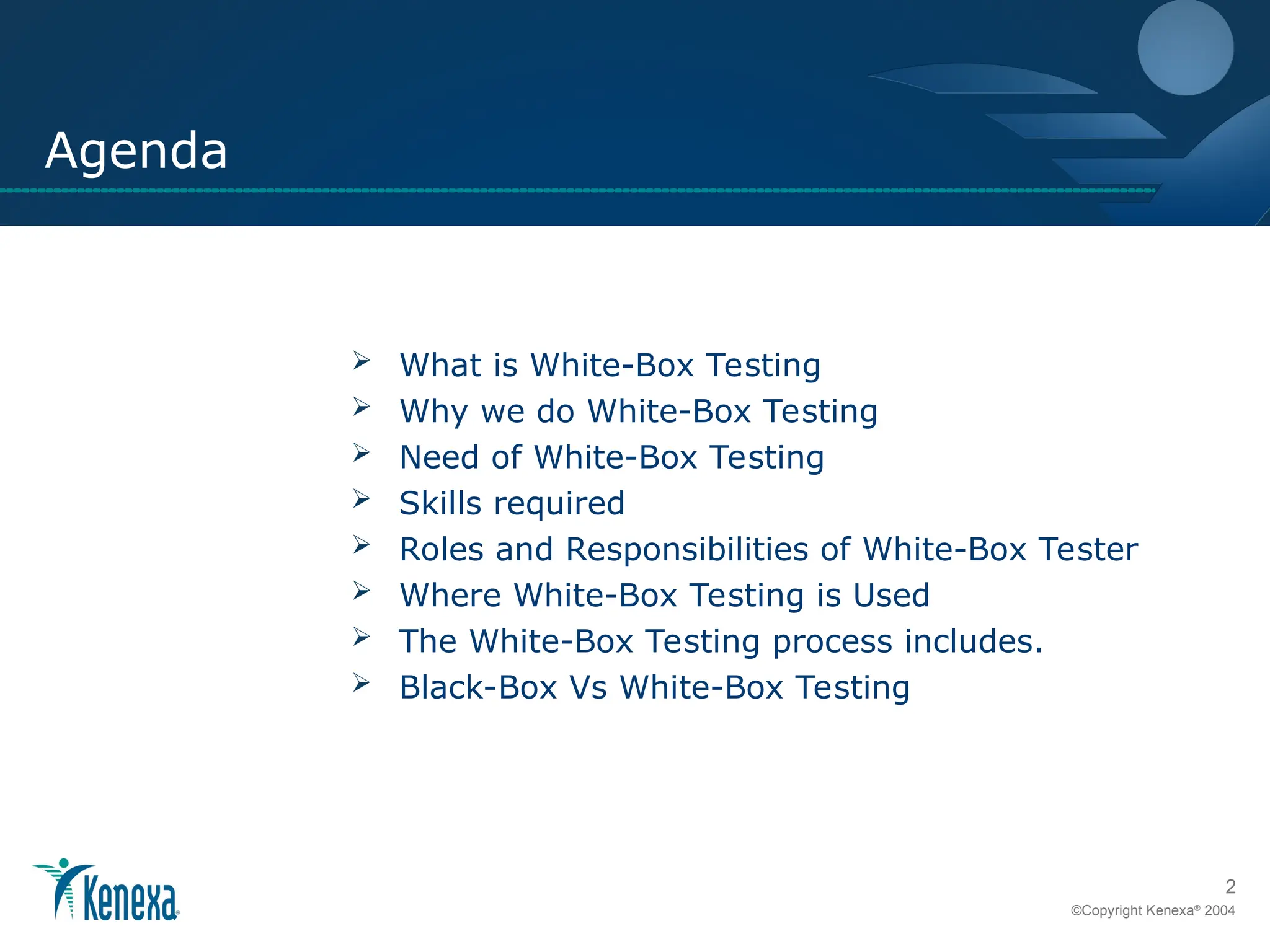 2
©Copyright Kenexa®
2004
Agenda
 What is White-Box Testing
 Why we do White-Box Testing
 Need of White-Box Testing
 Skills required
 Roles and Responsibilities of White-Box Tester
 Where White-Box Testing is Used
 The White-Box Testing process includes.
 Black-Box Vs White-Box Testing
 