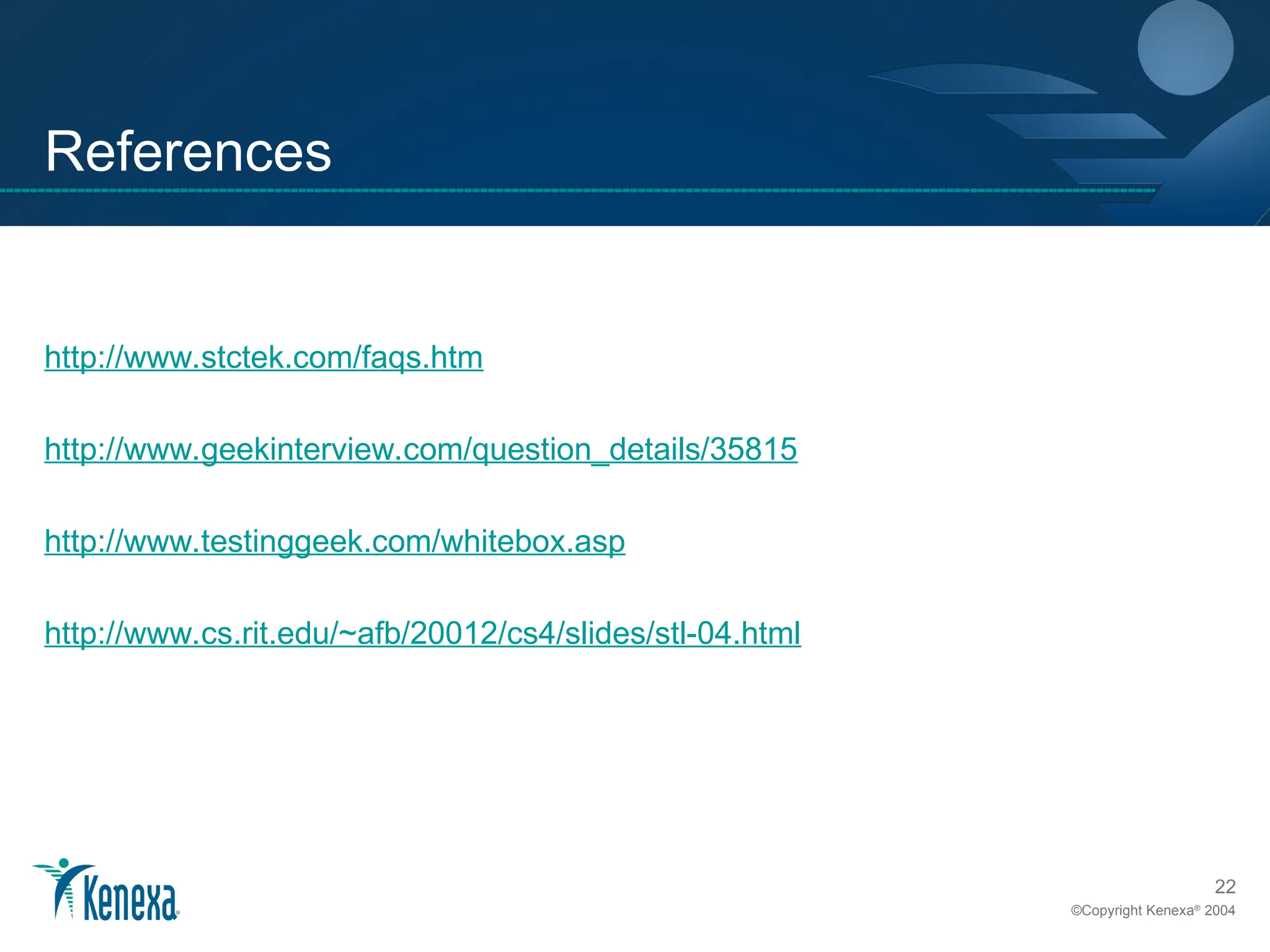 22
©Copyright Kenexa®
2004
References
http://www.stctek.com/faqs.htm
http://www.geekinterview.com/question_details/35815
http://www.testinggeek.com/whitebox.asp
http://www.cs.rit.edu/~afb/20012/cs4/slides/stl-04.html
 