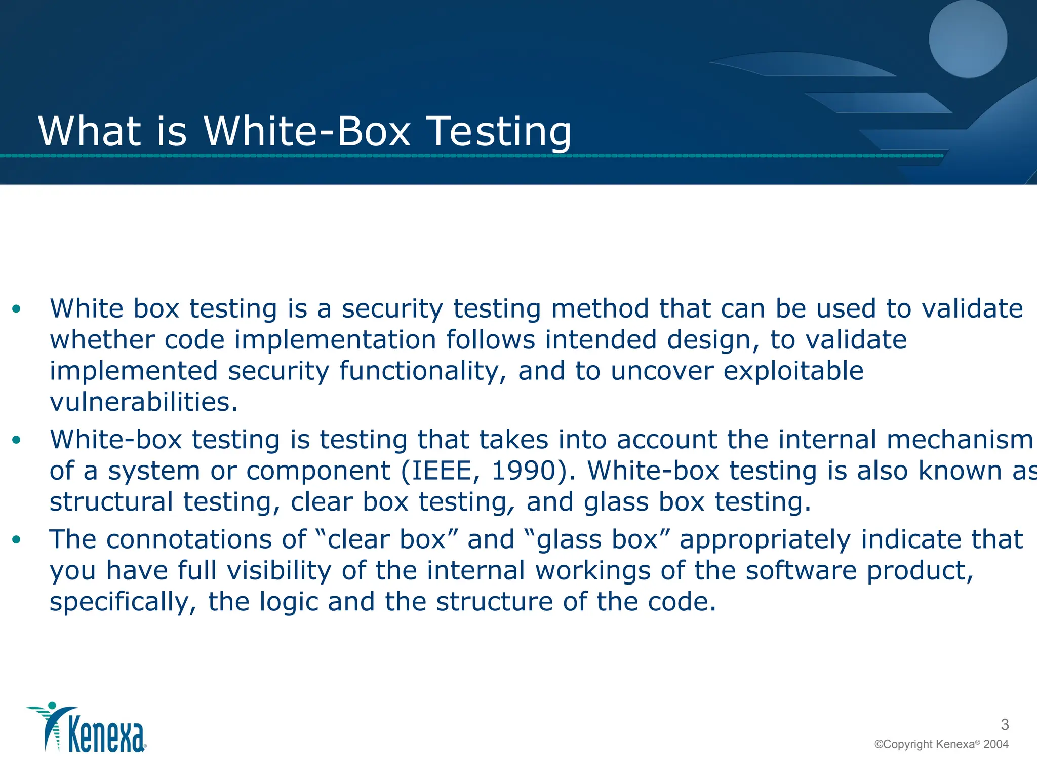 3
©Copyright Kenexa®
2004
What is White-Box Testing
• White box testing is a security testing method that can be used to validate
whether code implementation follows intended design, to validate
implemented security functionality, and to uncover exploitable
vulnerabilities.
• White-box testing is testing that takes into account the internal mechanism
of a system or component (IEEE, 1990). White-box testing is also known as
structural testing, clear box testing, and glass box testing.
• The connotations of “clear box” and “glass box” appropriately indicate that
you have full visibility of the internal workings of the software product,
specifically, the logic and the structure of the code.
 
