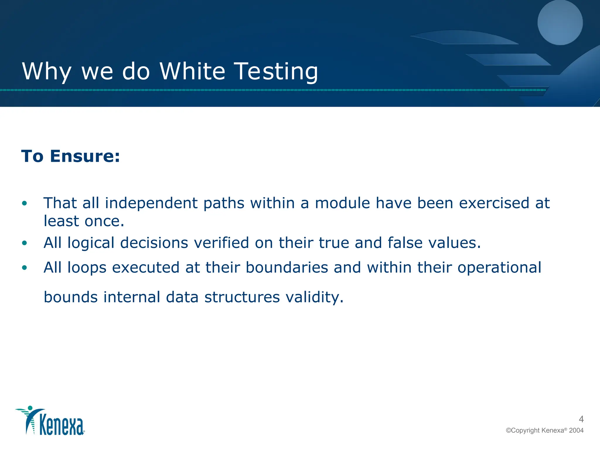 4
©Copyright Kenexa®
2004
Why we do White Testing
To Ensure:
• That all independent paths within a module have been exercised at
least once.
• All logical decisions verified on their true and false values.
• All loops executed at their boundaries and within their operational
bounds internal data structures validity.
 