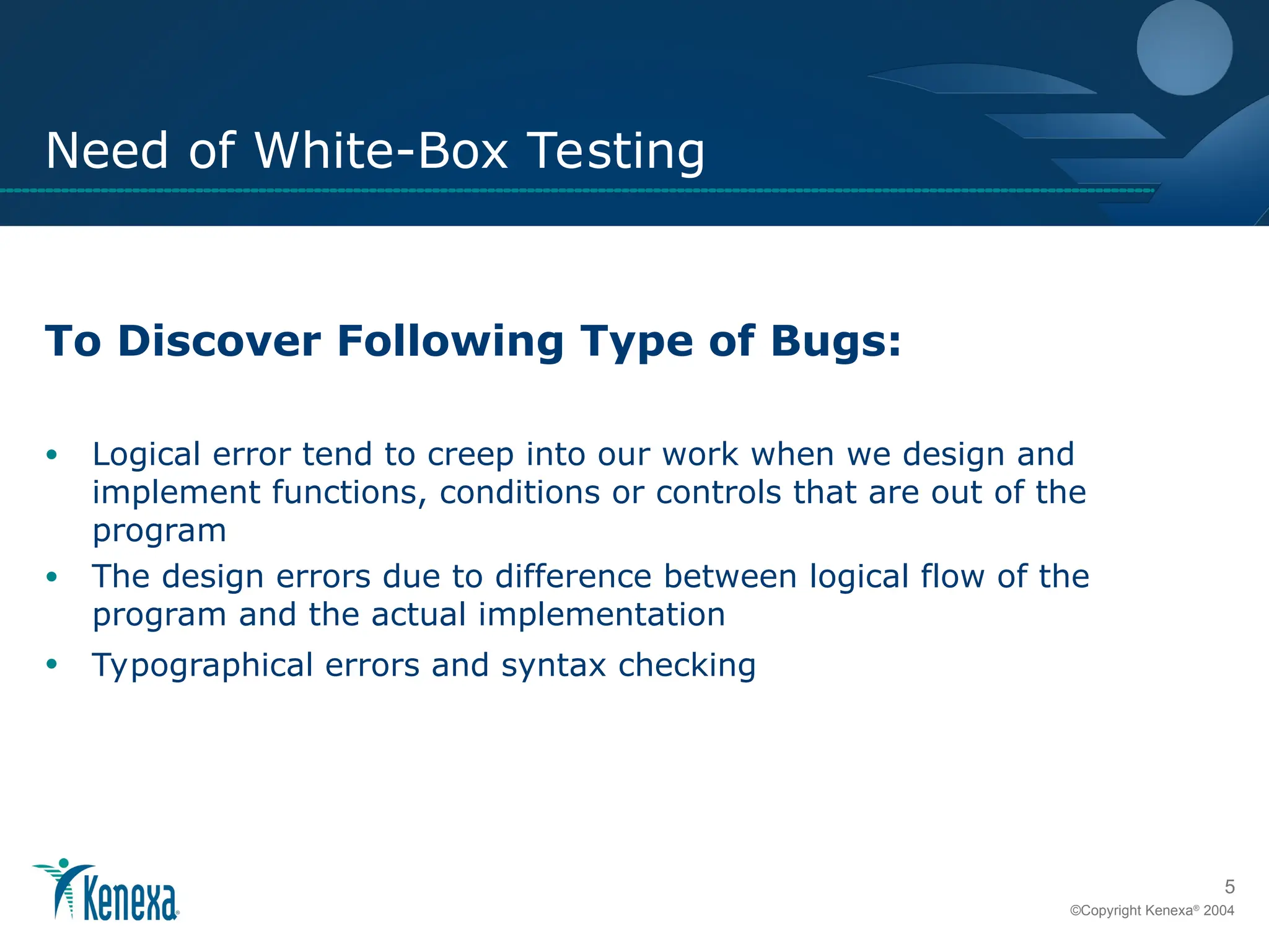 5
©Copyright Kenexa®
2004
Need of White-Box Testing
To Discover Following Type of Bugs:
• Logical error tend to creep into our work when we design and
implement functions, conditions or controls that are out of the
program
• The design errors due to difference between logical flow of the
program and the actual implementation
• Typographical errors and syntax checking
 