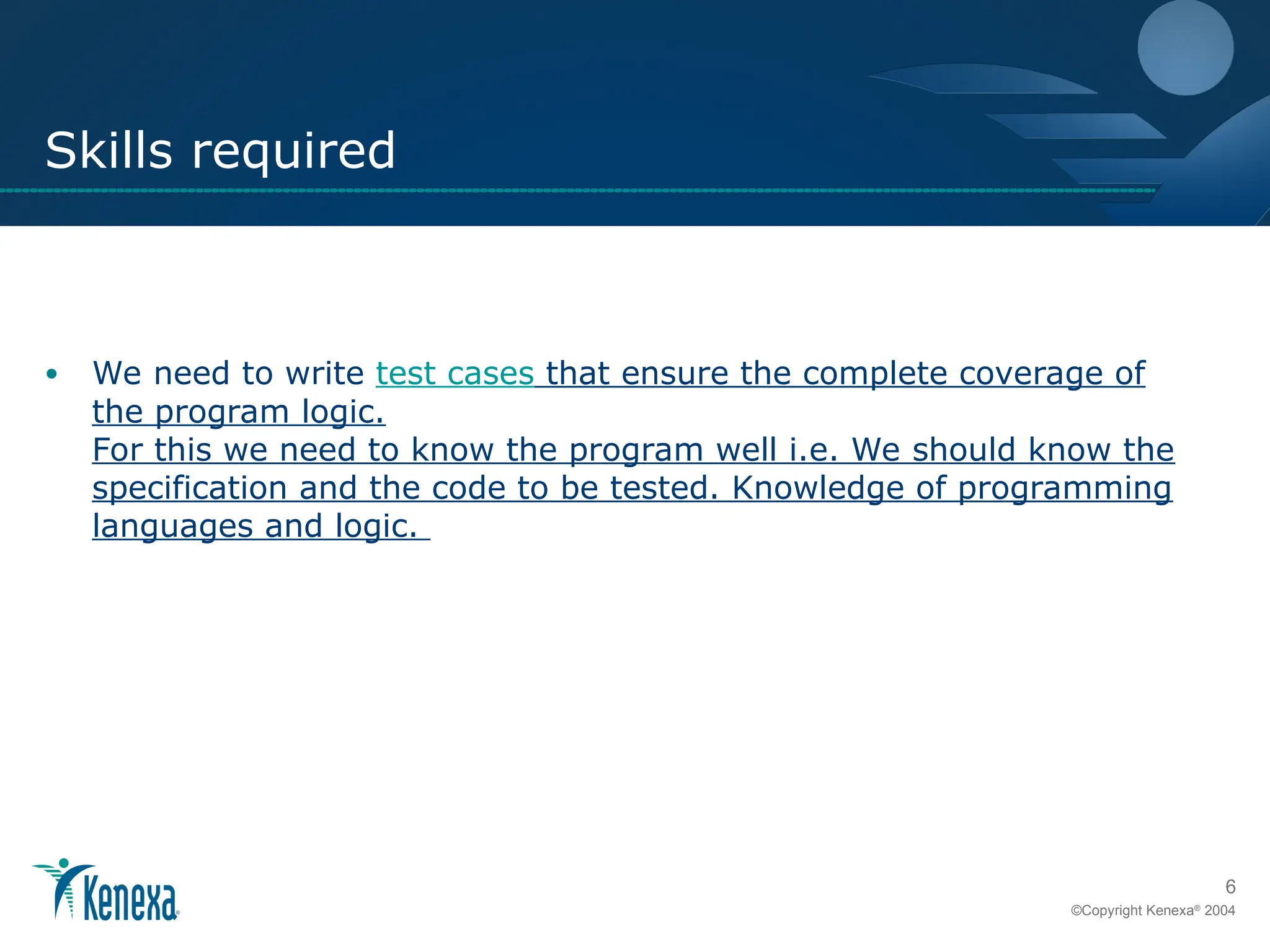 6
©Copyright Kenexa®
2004
Skills required
• We need to write test cases that ensure the complete coverage of
the program logic.
For this we need to know the program well i.e. We should know the
specification and the code to be tested. Knowledge of programming
languages and logic.
 