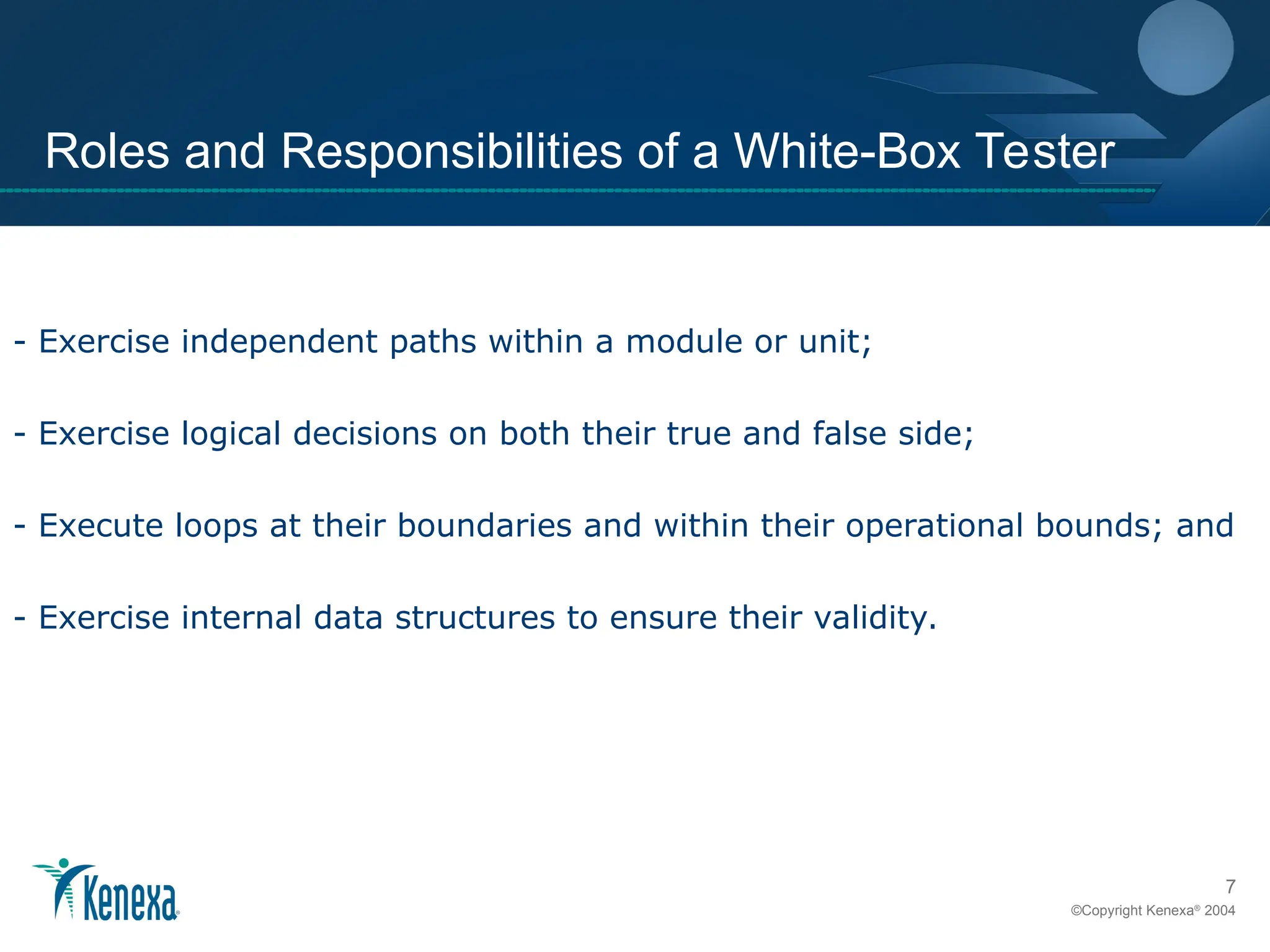 7
©Copyright Kenexa®
2004
Roles and Responsibilities of a White-Box Tester
- Exercise independent paths within a module or unit;
- Exercise logical decisions on both their true and false side;
- Execute loops at their boundaries and within their operational bounds; and
- Exercise internal data structures to ensure their validity.
 