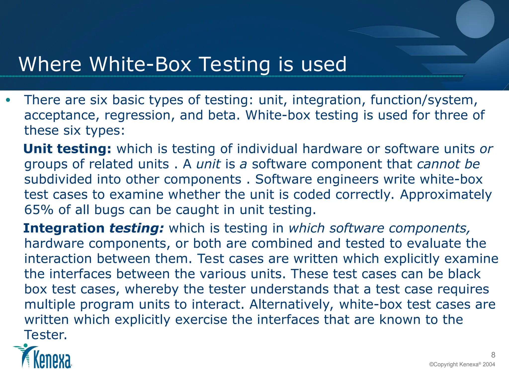 8
©Copyright Kenexa®
2004
Where White-Box Testing is used
• There are six basic types of testing: unit, integration, function/system,
acceptance, regression, and beta. White-box testing is used for three of
these six types:
Unit testing: which is testing of individual hardware or software units or
groups of related units . A unit is a software component that cannot be
subdivided into other components . Software engineers write white-box
test cases to examine whether the unit is coded correctly. Approximately
65% of all bugs can be caught in unit testing.
Integration testing: which is testing in which software components,
hardware components, or both are combined and tested to evaluate the
interaction between them. Test cases are written which explicitly examine
the interfaces between the various units. These test cases can be black
box test cases, whereby the tester understands that a test case requires
multiple program units to interact. Alternatively, white-box test cases are
written which explicitly exercise the interfaces that are known to the
Tester.
 