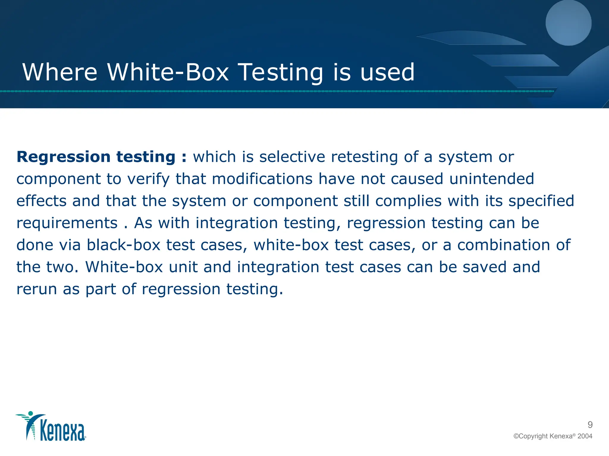 9
©Copyright Kenexa®
2004
Where White-Box Testing is used
Regression testing : which is selective retesting of a system or
component to verify that modifications have not caused unintended
effects and that the system or component still complies with its specified
requirements . As with integration testing, regression testing can be
done via black-box test cases, white-box test cases, or a combination of
the two. White-box unit and integration test cases can be saved and
rerun as part of regression testing.
 