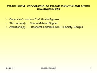 MICRO FINANCE- EMPOWERMENT OF SOCIALLY DISADVANTAGES GROUP;
CHALLENGES AHEAD
• Supervisor’s name – Prof. Sunita Agarwal
• The name(s) - Veena Mahesh Baghel
• Affiliations(s) - Research Scholar-PAHER Society, Udaipur
4-2-2011 MICROFINANCE 1
 