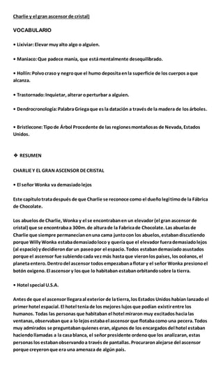 Charlie y el gran ascensor de cristal)
VOCABULARIO
• Lixiviar:Elevar muy alto algo o alguien.
• Maniaco:Que padece manía, que estámentalmente desequilibrado.
• Hollín:Polvocraso y negroque el humo depositaenla superficie de los cuerpos aque
alcanza.
• Trastornado:Inquietar, alterar operturbar a alguien.
• Dendrocronología:PalabraGriegaque es la datación a través de la madera de los árboles.
• Bristlecone:Tipode Árbol Procedente de las regionesmontañosas de Nevada, Estados
Unidos.
❖ RESUMEN
CHARLIEY EL GRAN ASCENSOR DECRISTAL
• El señor Wonka va demasiadolejos
Este capítulotratadespués de que Charlie se reconoce como el dueñolegitimode la Fábrica
de Chocolate.
Los abuelos de Charlie, Wonka y el se encontrabanen un elevador (el gran ascensor de
cristal) que se encontrabaa 300m. de alturade la Fabricade Chocolate. Las abuelas de
Charlie que siempre permanecíanenuna cama juntocon los abuelos, estabandiscutiendo
porque Willy Wonka estabademasiadoloco y queríaque el elevador fuerademasiadolejos
(al espacio) y decidierondar un paseopor el espacio. Todos estabandemasiadoasustados
porque el ascensor fue subiendocada vez más hastaque vieronlos países, los océanos, el
planetaentero. Dentrodel ascensor todos empezabanaflotar y el señor Wonka presionoel
botón oxigeno. El ascensor y los que lo habitaban estabanorbitandosobre la tierra.
• Hotel special U.S.A.
Antes de que el ascensor llegaraal exterior de latierra, los Estados Unidos habían lanzado el
primer hotel espacial. El hotel teniade los mejores lujos que podían existirentre los
humanos. Todas las personas que habitaban el hotel miraron muy excitados hacialas
ventanas, observabanque a lo lejos estabael ascensor que flotabacomo una pecera. Todos
muy admirados se preguntabanquienes eran, algunos de los encargados del hotel estaban
haciendollamadas a la casablanca, el señor presidente ordenoque los analizaran, estas
personas los estabanobservandoa través de pantallas. Procuraronalejarse del ascensor
porque creyeronque era una amenaza de algún país.
 