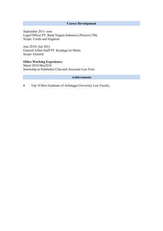 Career Development
September 2011- now
Legal Officer PT. Bank Negara Indonesia (Persero) Tbk.
Scope: Credit and litigation
Juni 2010- Juli 2011
General Affair Staff PT. Kendaga Isi Mulia
Scope: General
Other Working Experience:
Maret 2010-Mei2010
Internship at Sidabukke Clan and Associate Law Firm
Achievements
 Top 10 Best Graduate of Airlangga University Law Faculty.
 