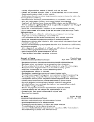 • Develop and provide course materials for manuals, visual aids, and other
• Develop, edit and deliver Multimedia content for courses, webinars, and curricular materials
• Responsible for creating and edit curricular materials
• Collaborates and provide instructional design consultation to program chairs, chair holders, the
University leadership, and faculty
• Identifies potential obstructions and help with solutions for courses and Learning Tools
• Work with marketing team and faculty to run marketing reports and social media
• Help faculty with Blackboard tools, Canvas, web 2.0 technologies, and other DE software
• Provide leadership, expertise and creativity to support the development and delivery of
face to face, online and blended courses
• Ensure that course development is completed on time and meets standards of quality
• Hold a master reviewer certificate and provide help with online courses according to Quality
Matters standards
• Develops and maintain collaborative relationships and participates in team meetings
• Help to test new emerging technologies and new LMS tools
• Use Dreamweaver (for web), Power Point, Photoshop, Word and other applications
• Ensure that project assumptions and requirements are properly documented
• Excellent communication skills, including the ability to communicate effectively with faculty, staff,
administrators, and students
• Applying educational/pedagogical principles to the choice or use of software to support learning
and educational evaluation
• Work independently and collaboratively with faculty and staff to design, develop, and redesign
innovative and engaging web-based courses and programs
• Help troubleshoot issues reported by the faculty and staff
• Present at different regional and international conferences
University of Phoenix Phoenix, Arizona
Lead Instructional Designer /Program manager April, 2004 – November, 2007
• Managed and monitored progress against plan throughout the project/delivery cycle
• Developed, revised, and evaluated course materials for online and classroom
• Created curriculum and instructional design for web content by using different technologies
• Managed document design and related issues in a variety of delivery systems
• Participated in workshops to stay informed of the latest guidelines
• Provided alternative solutions for customers
• Developed and organized training programs to support business needs
• Provided hands-on support for all aspects of learning facilitation and performance coaching
• Provided supervisory, managerial, and executive development strategies and initiatives
• Developed and maintain positive and professional relationships with all levels of associates
• Created specific training programs to help workers maintain or improve job skills
• Monitored, evaluated and recorded training activities and program effectiveness
• Worked with different team members to plan, implement and evaluate different projects
• Provided and managed scheduling
• Ensured that project assumptions and requirements are properly documented
• Organized meetings with staff to ensure that project delivery is on track
• Prepared project status reports and feedbacks on a regular basis
• Supervised team of people
Sun Health Phoenix, Arizona
Instructional Designer/programmer/Trainer July 1998 – April 2004
• Extracted and maintained project requirements from customers
• Worked independently and in the team environment
• Provided information and guidance to different and multiple audiences
• Provided feedback to internal and external customers
• Used researched analytical skills to provide answers to questions and find the best solutions
• Provided marketing solutions to reach different audience
 