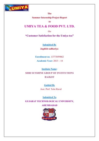 The 
Summer Internship Project Report 
At 
UMIYA TEA & FOOD PVT. LTD. 
On 
“Customer Satisfaction for the Umiya tea” 
Submitted By 
Jagdish sadhariya 
Enrollment no. 13773059062 
Academic Year: 2013 – 14 
Institute Name: 
SHRI SUNSHINE GROUP OF INSTITUTIONS 
RAJKOT 
Guided By 
Asst. Prof. Tulsi Raval 
Submitted To 
GUJARAT TECHNOLOGICAL UNIVERSITY, 
AHEMDABAD 
 
