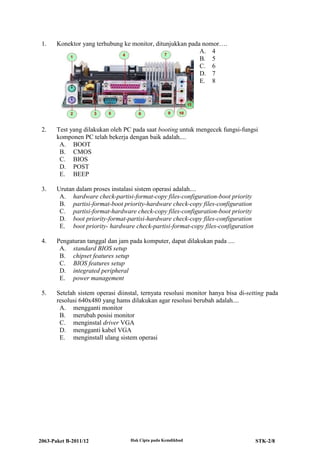 2063-Paket B-2011/12 Hak Cipta pada Kemdikbud STK-2/8
1. Konektor yang terhubung ke monitor, ditunjukkan pada nomor….
A. 4
B. 5
C. 6
D. 7
E. 8
2. Test yang dilakukan oleh PC pada saat booting untuk mengecek fungsi-fungsi
komponen PC telah bekerja dengan baik adalah....
A. BOOT
B. CMOS
C. BIOS
D. POST
E. BEEP
3. Urutan dalam proses instalasi sistem operasi adalah....
A. hardware check-partisi-format-copy files-configuration-boot priority
B. partisi-format-boot priority-hardware check-copy files-configuration
C. partisi-format-hardware check-copy files-configuration-boot priority
D. boot priority-format-partisi-hardware check-copy files-configuration
E. boot priority- hardware check-partisi-format-copy files-configuration
4. Pengaturan tanggal dan jam pada komputer, dapat dilakukan pada ....
A. standard BIOS setup
B. chipset features setup
C. BIOS features setup
D. integrated peripheral
E. power management
5. Setelah sistem operasi diinstal, ternyata resolusi monitor hanya bisa di-setting pada
resolusi 640x480 yang hams dilakukan agar resolusi berubah adalah....
A. mengganti monitor
B. merubah posisi monitor
C. menginstal driver VGA
D. mengganti kabel VGA
E. menginstall ulang sistem operasi
 