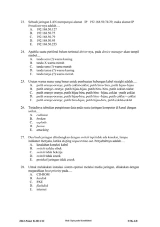 2063-Paket B-2011/12 Hak Cipta pada Kemdikbud STK-6/8
23. Sebuah jaringan LAN mempunyai alamat IP 192.168.50.74/29, maka alamat IP
broadcast-nya adalah….
A. 192.168.50.127
B. 192.168.50.75
C. 192.168.50.79
D. 192.168.50.95
E. 192.168.50.255
24. Apabila suatu periferal belum terinstal driver-nya, pada device manager akan tampil
simbol....
A. tanda seru (!) warna kuning
B. tanda X warna merah
C. tanda seru (!) warna merah
D. tanda tanya (?) warna kuning
E. tanda tanya (?) warna merah
25. Urutan warna mana yang benar untuk pembuatan hubungan kabel straight adalah….
A. putih oranye-oranye, putih coklat-coklat, putih biru- biru, putih hijau- hijau
B. putih oranye- oranye, putih hijau-hijau, putih biru- biru, putih coklat coklat
C. putih oranye-oranye, putih hijau-biru, putih biru –hijau, coklat –putih coklat
D. putih oranye-oranye, putih hijau-biru, putih biru –hijau, putih coklat – coklat
E. putih oranye-oranye, putih biru-hijau, putih hijau-biru, putih coklat-coklat
26. Terjadinya tabrakan pengiriman data pada suatu jaringan komputer di kenal dengan
istilah....
A. collision
B. broken
C. explode
D. fusion
E. attacking
27. Dua buah jaringan dihubungkan dengan switch tapi tidak ada koneksi, lampu
indikator menyala, ketika di-ping request time out. Penyebabnya adalah….
A. kesalahan koneksi kabel
B. switch terlalu sibuk
C. switch tidak bekerja
D. switch tidak cocok
E. protokol jaringan tidak cocok
28. Untuk melakukan instalasi sistem operasi melalui media jaringan, dilakukan dengan
megarahkan boot priority pada….
A. CD-ROM
B. hardisk
C. PXE
D. flashdisk
E. internet
 