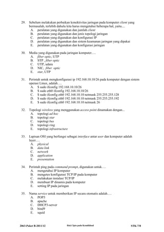 2063-Paket B-2011/12 Hak Cipta pada Kemdikbud STK-7/8
29. Sebelum melakukan perbaikan konektivitas jaringan pada komputer client yang
bermasalah, terlebih dahulu kita harus mengetahui beberapa hal, yaitu....
A. peralatan yang digunakan dan jumlah client
B. peralatan yang digunakan dan jenis topologi jaringan
C. peralatan yang digunakan dan konfigurasi IP
D. peralatan yang digunakan dan sistem keamanan jaringan yang dipakai
E. peralatan yang digunakan dan konfigurasi jaringan
30. Media yang digunakan pada jaringan komputer….
A. fiber optic, UTP
B. STP , fiber optic
C. UTP, udara
D. NIC, fiber optic
E. star, UTP
31. Perintah untuk mengkonfigurasi ip 192.168.10.10/26 pada komputer dengan sistem
operasi Linux, adalah….
A. $ sudo ifconfig 192.168.10.10/26
B. $ sudo eth0 ifconfig 192.168.10.10/26
C. $ sudo ifconfig eth0 192.168.10.10 netmask 255.255.255.128
D. $ sudo ifconfig eth0 192.168.10.10 netmask 255.255.255.192
E. $ sudo ifconfig eth0 192.168.10.10 netmask 26
32. Topologi wireless yang menggunakan access point dinamakan dengan...
A. topologi ad hoc
B. topologi star
C. topologi bus
D. topologi ring
E. topologi infrastructure
33. Lapisan OSI yang berfungsi sebagai interface antar user dan komputer adalah
layer….
A. physical
B. data link
C. network
D. application
E. presentation
34. Perintah ping pada command prompt, digunakan untuk….
A. mengetahui IP komputer
B. mengetes konfigurasi TCP/IP pada komputer
C. melakukan instalasi TCP/IP
D. membuat IP dinamis pada komputer
E. setting IP pada jaringan
35. Nama service untuk memberikan IP secara otomatis adalah….
A. POP3
B. apache
C. DHCP3-server
D. bind9
E. squid
 