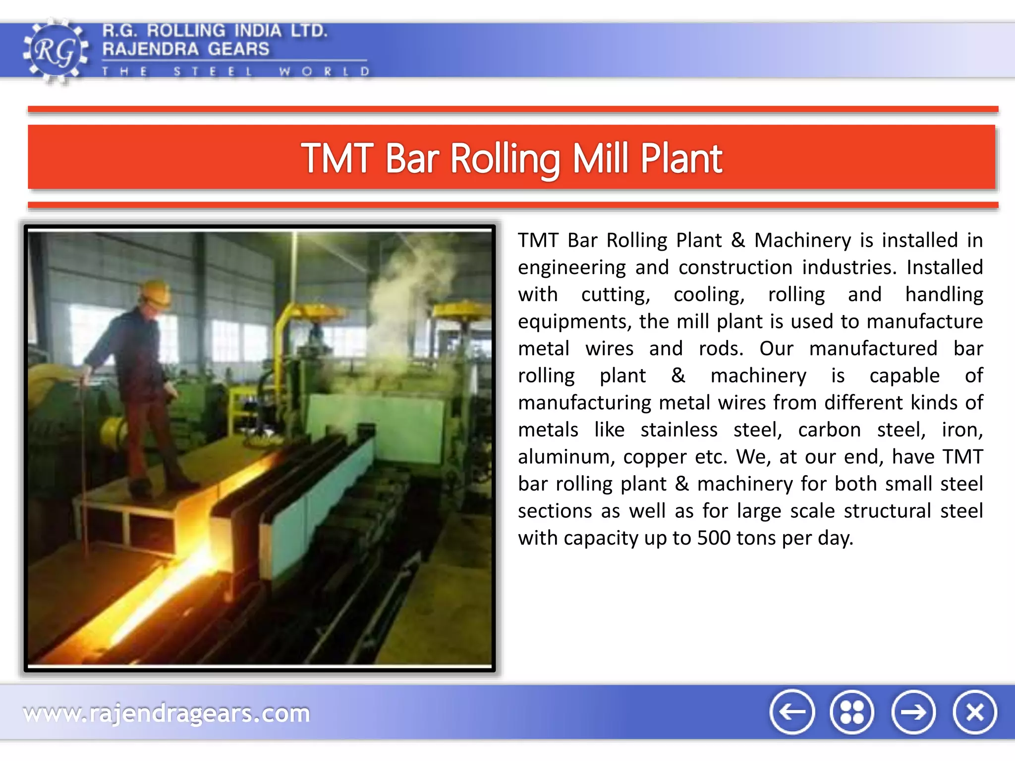 www.rajendragears.com 
TMT Bar Rolling Plant & Machinery is installed in 
engineering and construction industries. Installed 
with cutting, cooling, rolling and handling 
equipments, the mill plant is used to manufacture 
metal wires and rods. Our manufactured bar 
rolling plant & machinery is capable of 
manufacturing metal wires from different kinds of 
metals like stainless steel, carbon steel, iron, 
aluminum, copper etc. We, at our end, have TMT 
bar rolling plant & machinery for both small steel 
sections as well as for large scale structural steel 
with capacity up to 500 tons per day. 
 