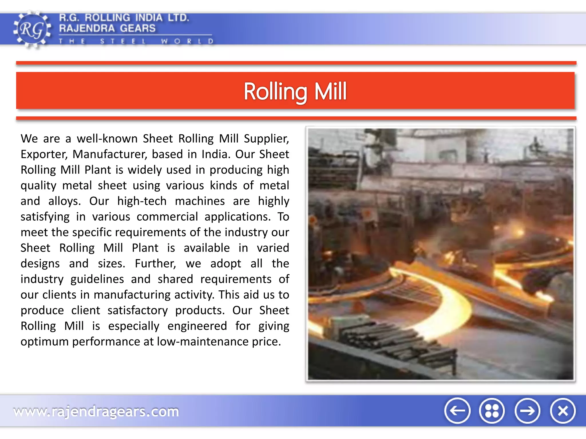 We are a well-known Sheet Rolling Mill Supplier, 
Exporter, Manufacturer, based in India. Our Sheet 
Rolling Mill Plant is widely used in producing high 
quality metal sheet using various kinds of metal 
and alloys. Our high-tech machines are highly 
satisfying in various commercial applications. To 
meet the specific requirements of the industry our 
Sheet Rolling Mill Plant is available in varied 
designs and sizes. Further, we adopt all the 
industry guidelines and shared requirements of 
our clients in manufacturing activity. This aid us to 
produce client satisfactory products. Our Sheet 
Rolling Mill is especially engineered for giving 
optimum performance at low-maintenance price. 
www.rajendragears.com 
 