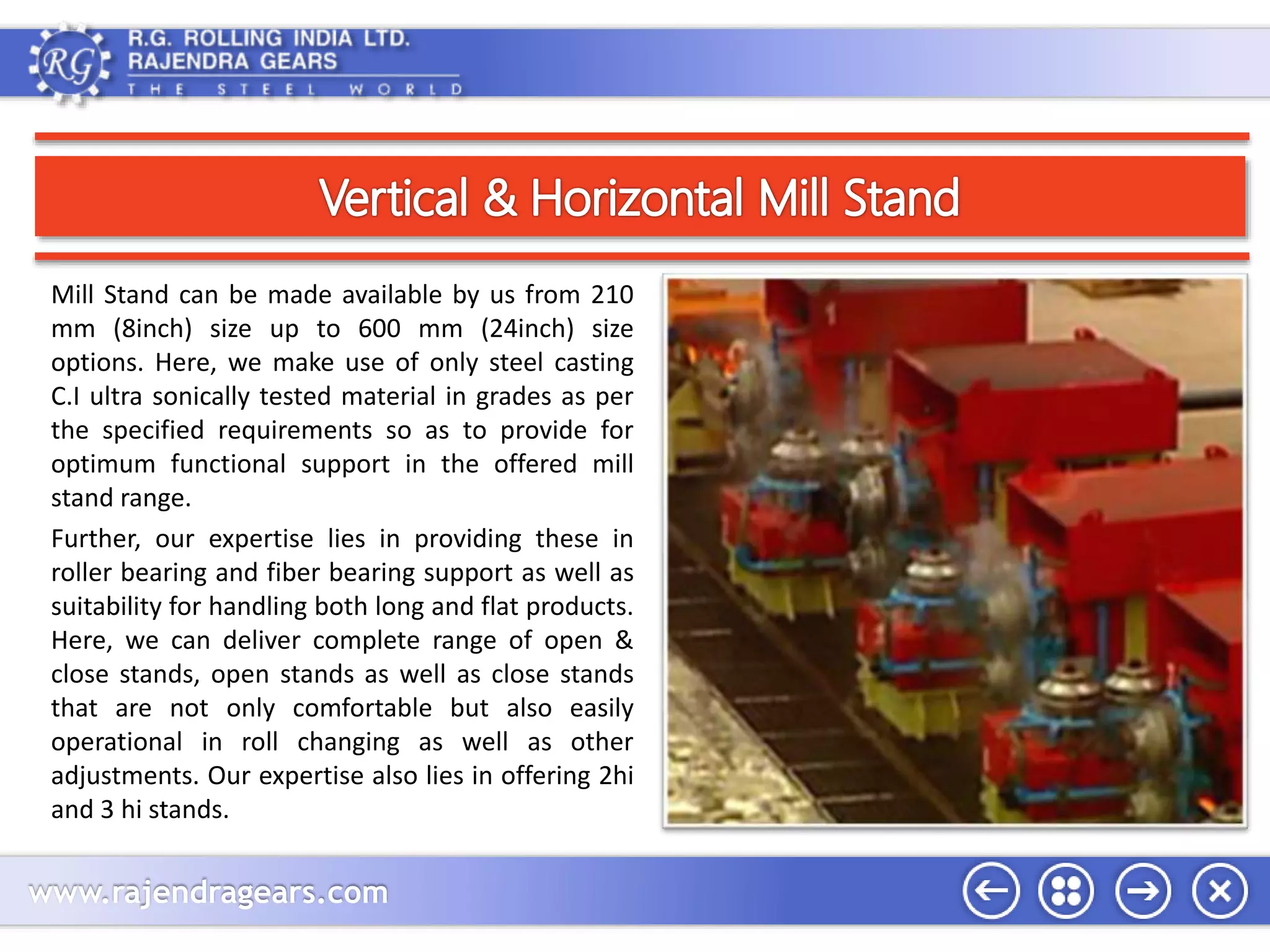 Mill Stand can be made available by us from 210 
mm (8inch) size up to 600 mm (24inch) size 
options. Here, we make use of only steel casting 
C.I ultra sonically tested material in grades as per 
the specified requirements so as to provide for 
optimum functional support in the offered mill 
stand range. 
Further, our expertise lies in providing these in 
roller bearing and fiber bearing support as well as 
suitability for handling both long and flat products. 
Here, we can deliver complete range of open & 
close stands, open stands as well as close stands 
that are not only comfortable but also easily 
operational in roll changing as well as other 
adjustments. Our expertise also lies in offering 2hi 
and 3 hi stands. 
www.rajendragears.com 
 