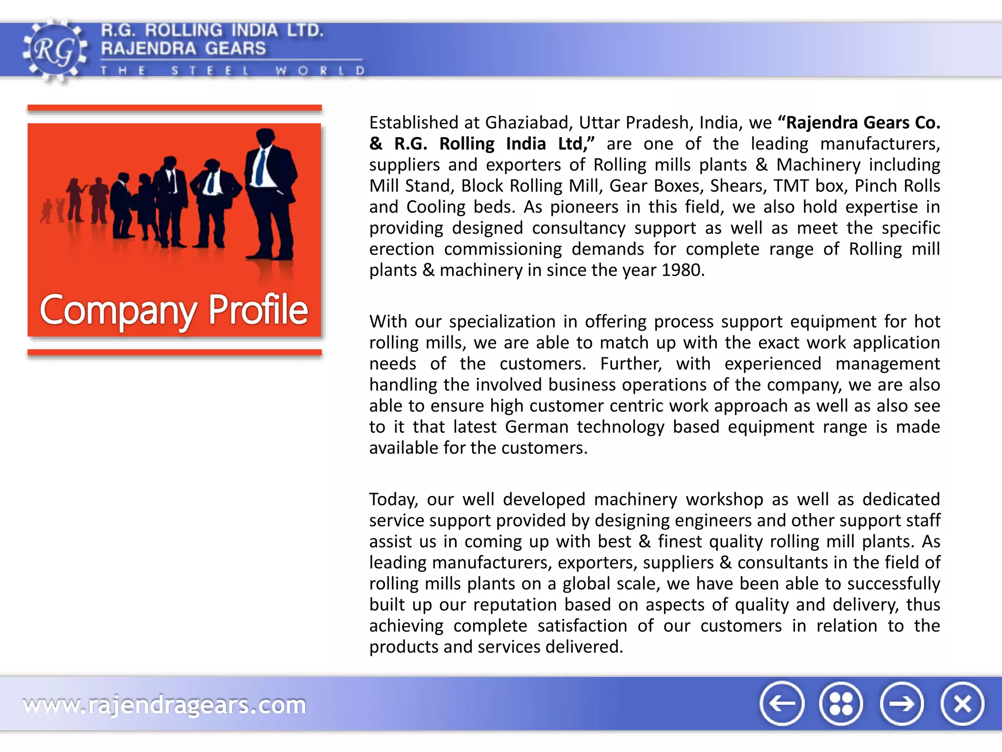 www.rajendragears.com 
Established at Ghaziabad, Uttar Pradesh, India, we “Rajendra Gears Co. 
& R.G. Rolling India Ltd,” are one of the leading manufacturers, 
suppliers and exporters of Rolling mills plants & Machinery including 
Mill Stand, Block Rolling Mill, Gear Boxes, Shears, TMT box, Pinch Rolls 
and Cooling beds. As pioneers in this field, we also hold expertise in 
providing designed consultancy support as well as meet the specific 
erection commissioning demands for complete range of Rolling mill 
plants & machinery in since the year 1980. 
With our specialization in offering process support equipment for hot 
rolling mills, we are able to match up with the exact work application 
needs of the customers. Further, with experienced management 
handling the involved business operations of the company, we are also 
able to ensure high customer centric work approach as well as also see 
to it that latest German technology based equipment range is made 
available for the customers. 
Today, our well developed machinery workshop as well as dedicated 
service support provided by designing engineers and other support staff 
assist us in coming up with best & finest quality rolling mill plants. As 
leading manufacturers, exporters, suppliers & consultants in the field of 
rolling mills plants on a global scale, we have been able to successfully 
built up our reputation based on aspects of quality and delivery, thus 
achieving complete satisfaction of our customers in relation to the 
products and services delivered. 
 