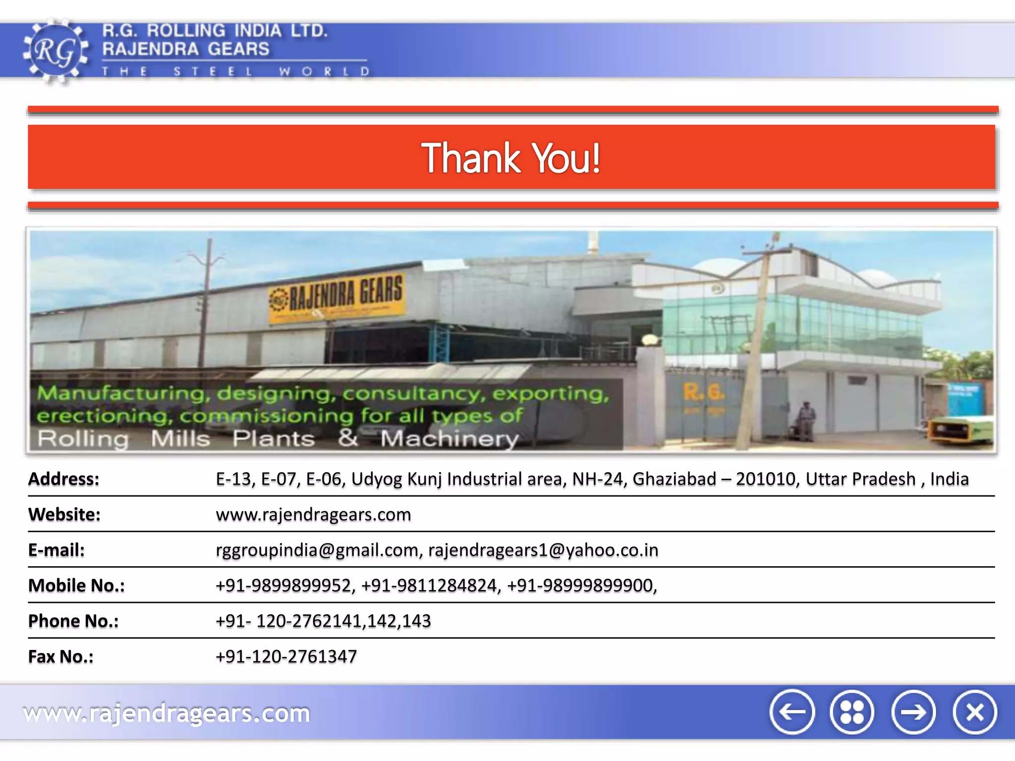 Address: E-13, E-07, E-06, Udyog Kunj Industrial area, NH-24, Ghaziabad – 201010, Uttar Pradesh , India 
Website: www.rajendragears.com 
E-mail: rggroupindia@gmail.com, rajendragears1@yahoo.co.in 
Mobile No.: +91-9899899952, +91-9811284824, +91-98999899900, 
Phone No.: +91- 120-2762141,142,143 
Fax No.: +91-120-2761347 
www.rajendragears.com 
