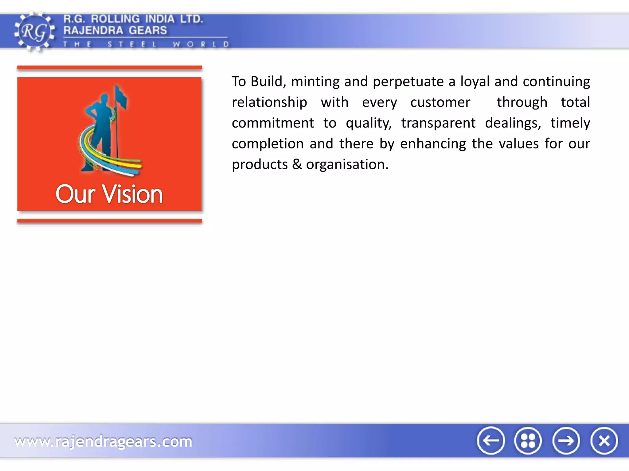 www.rajendragears.com 
To Build, minting and perpetuate a loyal and continuing 
relationship with every customer through total 
commitment to quality, transparent dealings, timely 
completion and there by enhancing the values for our 
products & organisation. 
 
