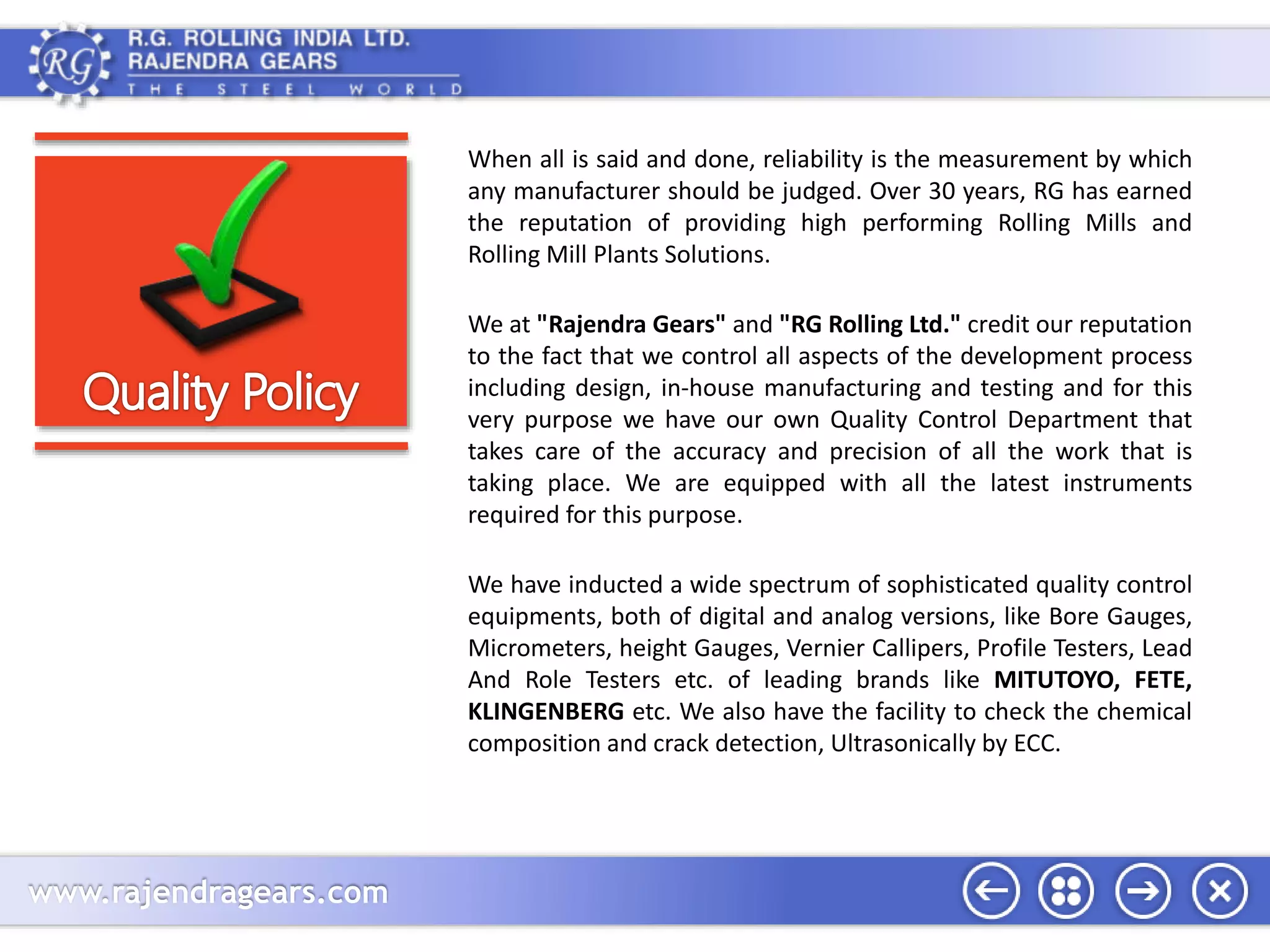 www.rajendragears.com 
When all is said and done, reliability is the measurement by which 
any manufacturer should be judged. Over 30 years, RG has earned 
the reputation of providing high performing Rolling Mills and 
Rolling Mill Plants Solutions. 
We at "Rajendra Gears" and "RG Rolling Ltd." credit our reputation 
to the fact that we control all aspects of the development process 
including design, in-house manufacturing and testing and for this 
very purpose we have our own Quality Control Department that 
takes care of the accuracy and precision of all the work that is 
taking place. We are equipped with all the latest instruments 
required for this purpose. 
We have inducted a wide spectrum of sophisticated quality control 
equipments, both of digital and analog versions, like Bore Gauges, 
Micrometers, height Gauges, Vernier Callipers, Profile Testers, Lead 
And Role Testers etc. of leading brands like MITUTOYO, FETE, 
KLINGENBERG etc. We also have the facility to check the chemical 
composition and crack detection, Ultrasonically by ECC. 
 