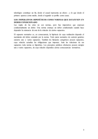 3
teleológico constituye un fin, desde el causal representa un efecto ; y lo que desde el
primero aparece como medio, desde el segundo se perfila como causa.
LOS IMPERATIVOS HIPOTÉTICOS COMO NORMAS QUE ESTATUYEN UN
DEBER CONDICIONADO
Las reglas de las artes no son normas, pero hay imperativos que expresan
condicionalmente un deber. Una norma estatuye un deber condicionado cuando hace
depender la existencia de este de la relación de ciertos supuestos.
El supuesto normativo es, en consecuencia, la hipótesis de cuya realización depende el
nacimiento del deber estatuido por la norma. Todo juicio normativo de carácter genérico
encierra uno o varios supuestos. También los llamados categóricos poseen supuestos,
cuya relación actualiza las obligaciones que imponen. Ante las relaciones de sus
supuestos toda norma es hipotética. Los preceptos jurídicos abstractos poseen siempre
uno o varios supuestos, de cuya relación dependen ciertas consecuencias normativas.
 