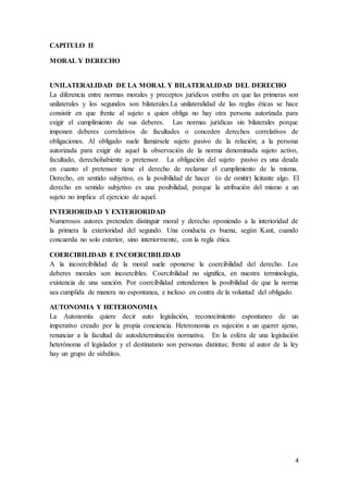 4
CAPITULO II
MORAL Y DERECHO
UNILATERALIDAD DE LA MORAL Y BILATERALIDAD DEL DERECHO
La diferencia entre normas morales y preceptos jurídicos estriba en que las primeras son
unilaterales y los segundos son bilaterales.La unilateralidad de las reglas éticas se hace
consistir en que frente al sujeto a quien obliga no hay otra persona autorizada para
exigir el cumplimiento de sus deberes. Las normas jurídicas sin bilaterales porque
imponen deberes correlativos de facultades o conceden derechos correlativos de
obligaciones. Al obligado suele llamársele sujeto pasivo de la relación; a la persona
autorizada para exigir de aquel la observación de la norma denominada sujeto activo,
facultado, derechohabiente o pretensor. La obligación del sujeto pasivo es una deuda
en cuanto el pretensor tiene el derecho de reclamar el cumplimiento de la misma.
Derecho, en sentido subjetivo, es la posibilidad de hacer (o de omitir) licitante algo. El
derecho en sentido subjetivo es una posibilidad, porque la atribución del mismo a un
sujeto no implica el ejercicio de aquel.
INTERIORIDAD Y EXTERIORIDAD
Numerosos autores pretenden distinguir moral y derecho oponiendo a la interioridad de
la primera la exterioridad del segundo. Una conducta es buena, según Kant, cuando
concuerda no solo exterior, sino interiormente, con la regla ética.
COERCIBILIDAD E INCOERCIBILIDAD
A la incoercibilidad de la moral suele oponerse la coercibilidad del derecho. Los
deberes morales son incoercibles. Coercibilidad no significa, en nuestra terminología,
existencia de una sanción. Por coercibilidad entendemos la posibilidad de que la norma
sea cumplida de manera no espontanea, e incluso en contra de la voluntad del obligado.
AUTONOMIA Y HETERONOMIA
La Autonomía quiere decir auto legislación, reconocimiento espontaneo de un
imperativo creado por la propia conciencia. Heteronomia es sujeción a un querer ajeno,
renunciar a la facultad de autodeterminación normativa. En la esfera de una legislación
heterónoma el legislador y el destinatario son personas distintas; frente al autor de la ley
hay un grupo de súbditos.
 