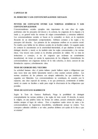 5
CAPITULO III
EL DERECHO Y LOS CONVENCIONALISMOS SOCIALES
PUNTOS DE CONTACTO ENTRE LAS NORMAS JURÍDICAS Y LOS
CONVENCIONALISMOS
Convencionalismos sociales ejemplos más importantes de esta clase de reglas
podríamos citar los preceptos del decoro y la cortesía, las exigencias de la etiqueta y la
moda y, en general todas las normas de origen consuetudinario y estructura unilateral.
Los convencionalismos sociales se basan en la costumbre es decir, en la repetición
frecuente de un determinado comportamiento. Atributos comunes a las reglas y los
preceptos del derecho. Las primeras de las semejanzas estriban en su carácter social.
No tendría caso hablar de los deberes sociales de un hombre asilado. Un segundo punto
de contacto lo encontramos en la exterioridad-interioridad, al que aludimos al tratar de
distinguir derecho y moral, se da también entre las reglas convencionales y las normas
éticas. Una tercera nota común es la absoluta pretensión de validez. No se trata de
invitaciones o consejos, si no de exigencia que reclaman un sometimiento
incondicional, sin tomar en cuenta la aquiescencia de los obligados. Generalmente los
convencionalismos son exigencias tácticas de la vida colectiva, es decir, carecen de una
formulación expresa y absolutamente clara.
TESIS DE GIORGIO DEL VECCHIO
La actividad humana -dice el jurista italiano- puede hallarse sujeta a obligaciones que
unas veces tiene una índole típicamente moral y otras asumen carácter jurídico. Las
normas creadoras de las primeras son siempre unilaterales; las que establecen las
segundas son bilaterales. Los convencionalismos no constituyen, de acuerdo con lo
expuesto, una clase especial de normas, si no que pertenecen, comúnmente al ámbito
moral, en cuanto no facultan a nadie para exigir la observancia de las obligaciones que
postulan.
TESIS DE GUSTAVO RADBRUCH
Según la Tesis de Gustavo Radbruch; Niega la posibilidad de distinguir
conceptualmente las normas jurídicas y las reglas de trato social. El derecho, la moral,
la religión, en una palabra todas las formas de cultura, poseen orientación análoga y
tienden siempre al logro de valores. Pero si inquirimos cuales sirven de meta a los
convencionalismos no lograremos descubrirlos, sencillamente porque no existen. “Los
conceptos culturales referidos a un valor, prueban definirse con ayuda de la idea a que
se orientan”
 