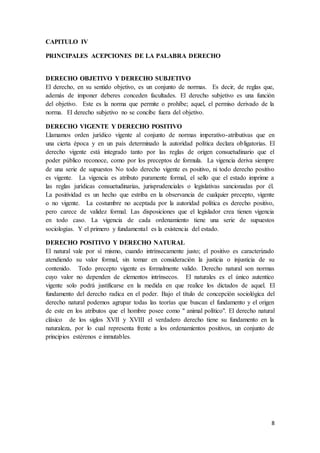 8
CAPITULO IV
PRINCIPALES ACEPCIONES DE LA PALABRA DERECHO
DERECHO OBJETIVO Y DERECHO SUBJETIVO
El derecho, en su sentido objetivo, es un conjunto de normas. Es decir, de reglas que,
además de imponer deberes conceden facultades. El derecho subjetivo es una función
del objetivo. Este es la norma que permite o prohíbe; aquel, el permiso derivado de la
norma. El derecho subjetivo no se concibe fuera del objetivo.
DERECHO VIGENTE Y DERECHO POSITIVO
Llamamos orden jurídico vigente al conjunto de normas imperativo-atributivas que en
una cierta época y en un país determinado la autoridad política declara obligatorias. El
derecho vigente está integrado tanto por las reglas de origen consuetudinario que el
poder público reconoce, como por los preceptos de formula. La vigencia deriva siempre
de una serie de supuestos No todo derecho vigente es positivo, ni todo derecho positivo
es vigente. La vigencia es atributo puramente formal, el sello que el estado imprime a
las reglas jurídicas consuetudinarias, jurisprudenciales o legislativas sancionadas por él.
La positividad es un hecho que estriba en la observancia de cualquier precepto, vigente
o no vigente. La costumbre no aceptada por la autoridad política es derecho positivo,
pero carece de validez formal. Las disposiciones que el legislador crea tienen vigencia
en todo caso. La vigencia de cada ordenamiento tiene una serie de supuestos
sociologías. Y el primero y fundamental es la existencia del estado.
DERECHO POSITIVO Y DERECHO NATURAL
El natural vale por sí mismo, cuando intrínsecamente justo; el positivo es caracterizado
atendiendo su valor formal, sin tomar en consideración la justicia o injusticia de su
contenido. Todo precepto vigente es formalmente valido. Derecho natural son normas
cuyo valor no dependen de elementos intrínsecos. El naturales es el único autentico
vigente solo podrá justificarse en la medida en que realice los dictados de aquel. El
fundamento del derecho radica en el poder. Bajo el título de concepción sociológica del
derecho natural podemos agrupar todas las teorías que buscan el fundamento y el origen
de este en los atributos que el hombre posee como " animal político". El derecho natural
clásico de los siglos XVII y XVIII el verdadero derecho tiene su fundamento en la
naturaleza, por lo cual representa frente a los ordenamientos positivos, un conjunto de
principios estérenos e inmutables.
 