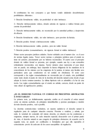 9
Si combinamos los tres conceptos a que hemos venido aludiendo descubriríamos
posibilidades diferentes:
1- Derecho formalmente valido, sin positividad ni valor intrínseco.
2- Derecho intrínsecamente valioso, dotado además de vigencia o validez formal, pero
carente de positividad.
3- Derecho intrínsecamente valido, no reconocido por la autoridad política y desprovista
de eficacia.
4- Derecho formalmente valido, sin valor intrínseco, pero provisto de facticia.
5- Derecho positivo formal e intrínsecamente valido.
6- Derecho intrínsecamente valido, positivo, pero sin valide formal.
7- Derecho positiva (consuetudinario, sin vigencia formal ni valides intrínseca)
Primer sector preceptos jurídicos aislados. Sector señalado con el numero dos es el caso
de normas legales justas. Tercer sector normas o principios jurídicos para el estado no
tiene tal carácter, precisamente por no haberse reconocidos. El cuarto caso el precepto
dotado de validez formal se presenta, por ejemplo, cuando una ley o una costumbre
(oficialmente reconocida), son injustas. Sector número cinco representa el caso ideal,
este no puede, sin embargo, hace depender la fuerza obligatoria de los mandatos de la
concordancia de los mismos con las exigencias de la justicia, ni menos aún facultar aros
particulares para que condicionen en tal sentido de obediencia. El sexto caso
corresponde a las reglas consuetudinarias no reconocida por el estado, esta posibilidad
existe tanto desde el punto de vista de la doctrina del derecho natural como desde el que
adopta la teoría romano-canoníca. La última hipótesis solo es admisible a la luz de esta
teoría. Las reglas consuetudinarias que el estado no admite, carecen, desde un punto de
vista oficial de significación jurídica.
¿ES EL DERECHO NATURAL UN CODIGO DE PRECEPTOS ABSTRACTOS
E INMUTABLES?
La primera tesis, ya definitivamente superada, estriba en el concebir el orden natural
como un sistema acabado, de principios inmodificables y perenes paradigma y modelo
de todo derecho positivo, real o posible.
La doctrina contraria-única verdadera, en nuestra opinión-ve el derecho natural la
regulación justa de cualquier situación concreta. Presente o venidera, y admite, por
ende, la variedad de contenido del mismo derecho, en relación con las condiciones y
exigencias, siempre nuevas, de cada situación especial; desacuerdo con el primer punto
de vista, el derecho natural es una congerie de principios abstractos; de acuerdo con la
segunda tesis, no puede ser codificados o formulados por que ello supondría el
conocimiento previo de cada uno de los casos susceptibles de regulación.
 