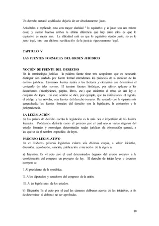 10
Un derecho natural codificado dejaría de ser absolutamente justo.
Aristóteles a explicado esto con mayor claridad " lo equitativo y lo justo son una misma
cosa; y siendo buenos ambos la última diferencia que hay entre ellos es que lo
equitativo es mejor aún. La dificultad está en que lo equitativo siendo justo, no es lo
justo legal, sino una dichosa rectificación de la justicia rigurosamente legal.
CAPITULO V
LAS FUENTES FORMALES DEL ORDEN JURIDICO
NOCIÓN DE FUENTE DEL DERECHO
En la terminología jurídica la palabra fuente tiene tres acepciones que es necesario
distinguir con cuidado por fuente formal entendemos los procesos de la creación de las
normas jurídicas. Llamamos fuentes reales a los factores y elementos que determinan el
contenido de tales normas. El termino fuentes históricas, por ultimo aplicase a los
documentos (inscripciones, papiro, libros, etc.) que encierran el texto de una ley o
conjunto de leyes. En este sentido se dice, por ejemplo, que las instituciones, el digesto,
el código y las novelas, son fuentes del derecho romano. De acuerdo con la opinión más
generalizada, las fuentes formales del derecho son la legislación, la costumbre y la
jurisprudencia.
LA LEGISLACIÓN
En los países de derecho escrito la legislación es la más rica e importante de las fuentes
formales. Podríamos definirla como el proceso por el cual uno o varios órganos del
estado formulan y promulgan determinadas reglas jurídicas de observación general, a
las que se da el nombre especifico de leyes.
PROCESO LEGISLATIVO
En el moderno proceso legislativo existen seis diversas etapas, a saber: iniciativa,
discusión, aprobación, sanción, publicación e iniciación de la vigencia.
a) Iniciativa: Es el acto por el cual determinados órganos del estado someten a la
consideración del congreso un proyecto de ley. El derecho de iniciar leyes o decretos
compete a:
I. Al presidente de la república.
II. A los diputados y senadores del congreso de la unión.
III. A las legislaturas de los estados.
b) Discusión: Es el acto por el cual las cámaras deliberan acerca de las iniciativas, a fin
de determinar si deben o no ser aprobadas.
 
