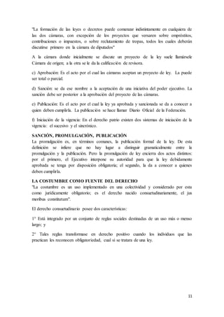 11
"La formación de las leyes o decretos puede comenzar indistintamente en cualquiera de
las dos cámaras, con excepción de los proyectos que versaren sobre empréstitos,
contribuciones o impuestos, o sobre reclutamiento de tropas, todos los cuales deberán
discutirse primero en la cámara de diputados"
A la cámara donde inicialmente se discute un proyecto de la ley suele llamársele
Cámara de origen; a la otra se le da la calificación de revisora.
c) Aprobación: Es el acto por el cual las cámaras aceptan un proyecto de ley. La puede
ser total o parcial.
d) Sanción: se da ese nombre a la aceptación de una iniciativa del poder ejecutivo. La
sanción debe ser posterior a la aprobación del proyecto de las cámaras.
e) Publicación: Es el acto por el cual la ley ya aprobada y sancionada se da a conocer a
quien deben cumplirla. La publicación se hace llamar Diario Oficial de la Federación.
f) Iniciación de la vigencia: En el derecho patrio existen dos sistemas de iniciación de la
vigencia: el sucesivo y el sincrónico.
SANCIÓN, PROMULGACIÓN, PUBLICACIÓN
La promulgación es, en términos comunes, la publicación formal de la ley. De esta
definición se infiere que no hay lugar a distinguir gramaticalmente entre la
promulgación y la publicación. Pero la promulgación de ley encierra dos actos distintos:
por el primero, el Ejecutivo interpone su autoridad para que la ley debidamente
aprobada se tenga por disposición obligatoria; el segundo, la da a conocer a quienes
deben cumplirla.
LA COSTUMBRE COMO FUENTE DEL DERECHO
"La costumbre es un uso implementado en una colectividad y considerado por esta
como jurídicamente obligatorio; es el derecho nacido consuetudinariamente, el jus
moribus constitutum".
El derecho consuetudinario posee dos características:
1° Está integrado por un conjunto de reglas sociales destinadas de un uso más o menso
largo; y
2° Tales reglas transformase en derecho positivo cuando los individuos que las
practican les reconocen obligatoriedad, cual si se tratara de una ley.
 