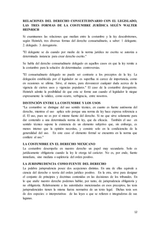 12
RELACIONES DEL DERECHO CONSUETUDINARIO CON EL LEGISLADO,
LAS TRES FORMAS DE LA COSTUMBRE JURÍDICA SEGÚN WALTER
HEINRICH
Si examinamos las relaciones que median entre la costumbre y la ley descubriremos,
según Heinrich, tres diversas formas del derecho consuetudinario, a saber: 1 delegante.
2. delegado. 3. derogatorio.
"El delegante se da cuando por medio de la norma jurídica no escrita se autoriza a
determinada instancia para crear derecho escrito."
Se habla del derecho consuetudinario delegado en aquellos casos en que la ley remite a
la costumbre para la solución de determinadas controversias.
"El consuetudinario delegado no puede ser contrario a los preceptos de la ley. La
delegación establecida por el legislador no es superflua ni carece de importancia, como
en ocasiones se afirma. Sirve, al menos, para desvanecer cualquier duda acerca de la
vigencia de ciertos usos y vigencias populares." El caso de la costumbre derogatorio.
Heinrich admite la posibilidad de que esta se forme aun cuando el legislador le niegue
expresamente la validez, como ocurre, verbigracia, entre nosotros.
DISTINCIÓN ENTRE LA COSTUMBRE Y LOS USOS
“La costumbre se distingue del uso sentido técnico, en cuanto es fuente autónoma del
derecho, mientras el uso aplica solo porque una norma de ley hace expresa referencia a
él. El uso, pues no es por sí mismo fuente del derecho. Si no que sirve solamente para
dar contenido a una determinada norma de ley, que da eficacia. También el uso en
sentido técnico supone la existencia de un elemento subjetivo que, sin embargo, es
menos intenso que la opinión necesitas, y consiste solo en la condicioncita de la
generalidad del uso. En este caso el elemento formal se encuentra en la norma que
confiere al uso."
LA COSTUMBRE EN EL DERECHO MEXICANO
La costumbre desempeña en nuestro derecho un papel muy secundario. Solo es
jurídicamente obligatoria cuando la ley le otorga tal carácter. No es, por ende, fuente
inmediata, sino mediata o supletoria del orden positivo.
LA JURISPRUDENCIA COMO FUENTE DEL DERECHO
La palabra jurisprudencia posee dos acepciones distintas. En una de ellas equivale a
ciencia del derecho o teoría del orden jurídico positivo. En la otra, sirve para designar
el conjunto de principios y doctrinas contenidas en las decisiones de los tribunales. En
lo que atañe nuestro derecho podemos hablar, por tanto, de jurisprudencia obligatoria y
no obligatoria. Relativamente a las autoridades mencionadas en esos preceptos, las tesis
jurisprudenciales tienen la misma fuerza normativa de un texto legal. Dichas tesis son
de dos especies: o interpretativas de las leyes a que se refieren o integradoras de sus
lagunas.
 