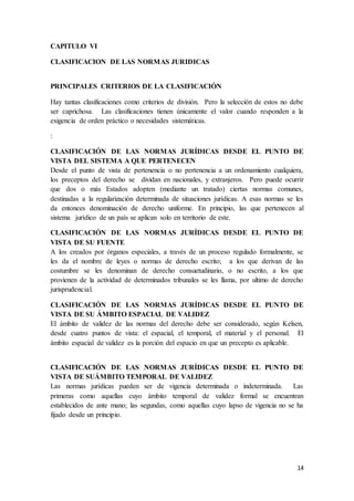 14
CAPITULO VI
CLASIFICACION DE LAS NORMAS JURIDICAS
PRINCIPALES CRITERIOS DE LA CLASIFICACIÓN
Hay tantas clasificaciones como criterios de división. Pero la selección de estos no debe
ser caprichosa. Las clasificaciones tienen únicamente el valor cuando responden a la
exigencia de orden práctico o necesidades sistemáticas.
:
CLASIFICACIÓN DE LAS NORMAS JURÍDICAS DESDE EL PUNTO DE
VISTA DEL SISTEMA A QUE PERTENECEN
Desde el punto de vista de pertenencia o no pertenencia a un ordenamiento cualquiera,
los preceptos del derecho se dividan en nacionales, y extranjeros. Pero puede ocurrir
que dos o más Estados adopten (mediante un tratado) ciertas normas comunes,
destinadas a la regularización determinada de situaciones jurídicas. A esas normas se les
da entonces denominación de derecho uniforme. En principio, las que pertenecen al
sistema jurídico de un país se aplican solo en territorio de este.
CLASIFICACIÓN DE LAS NORMAS JURÍDICAS DESDE EL PUNTO DE
VISTA DE SU FUENTE
A los creados por órganos especiales, a través de un proceso regulado formalmente, se
les da el nombre de leyes o normas de derecho escrito; a los que derivan de las
costumbre se les denominan de derecho consuetudinario, o no escrito, a los que
provienen de la actividad de determinados tribunales se les llama, por ultimo de derecho
jurisprudencial.
CLASIFICACIÓN DE LAS NORMAS JURÍDICAS DESDE EL PUNTO DE
VISTA DE SU ÁMBITO ESPACIAL DE VALIDEZ
El ámbito de validez de las normas del derecho debe ser considerado, según Kelsen,
desde cuatro puntos de vista: el espacial, el temporal, el material y el personal. El
ámbito espacial de validez es la porción del espacio en que un precepto es aplicable.
CLASIFICACIÓN DE LAS NORMAS JURÍDICAS DESDE EL PUNTO DE
VISTA DE SUÁMBITO TEMPORAL DE VALIDEZ
Las normas jurídicas pueden ser de vigencia determinada o indeterminada. Las
primeras como aquellas cuyo ámbito temporal de validez formal se encuentran
establecidos de ante mano; las segundas, como aquellas cuyo lapso de vigencia no se ha
fijado desde un principio.
 