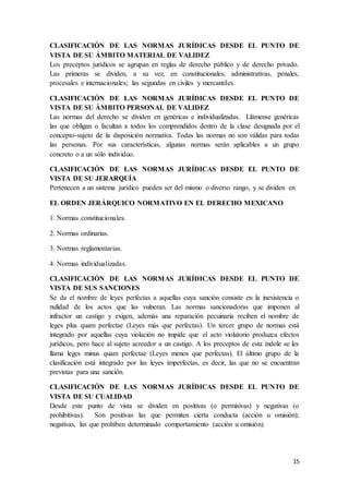 15
CLASIFICACIÓN DE LAS NORMAS JURÍDICAS DESDE EL PUNTO DE
VISTA DE SU ÁMBITO MATERIAL DE VALIDEZ
Los preceptos jurídicos se agrupan en reglas de derecho público y de derecho privado.
Las primeras se dividen, a su vez, en constitucionales, administrativas, penales,
procesales e internacionales; las segundas en civiles y mercantiles.
CLASIFICACIÓN DE LAS NORMAS JURÍDICAS DESDE EL PUNTO DE
VISTA DE SU ÁMBITO PERSONAL DE VALIDEZ
Las normas del derecho se dividen en genéricas e individualizadas. Llámense genéricas
las que obligan o facultan a todos los comprendidos dentro de la clase designada por el
concepto-sujeto de la disposición normativa. Todas las normas no son válidas para todas
las personas. Por sus características, algunas normas serán aplicables a un grupo
concreto o a un sólo individuo.
CLASIFICACIÓN DE LAS NORMAS JURÍDICAS DESDE EL PUNTO DE
VISTA DE SU JERARQUÍA
Pertenecen a un sistema jurídico pueden ser del mismo o diverso rango, y se dividen en
EL ORDEN JERÁRQUICO NORMATIVO EN EL DERECHO MEXICANO
1. Normas constitucionales.
2. Normas ordinarias.
3. Normas reglamentarias.
4. Normas individualizadas.
CLASIFICACIÓN DE LAS NORMAS JURÍDICAS DESDE EL PUNTO DE
VISTA DE SUS SANCIONES
Se da el nombre de leyes perfectas a aquellas cuya sanción consiste en la inexistencia o
nulidad de los actos que las vulneran. Las normas sancionadoras que imponen al
infractor un castigo y exigen, además una reparación pecuinaria reciben el nombre de
leges plus quam perfectae (Leyes más que perfectas). Un tercer grupo de normas está
integrado por aquellas cuya violación no impide que el acto violatorio produzca efectos
jurídicos, pero hace al sujeto acreedor a un castigo. A los preceptos de esta índole se les
llama leges minus quam perfectae (Leyes menos que perfectas). El último grupo de la
clasificación está integrado por las leyes imperfectas, es decir, las que no se encuentran
previstas para una sanción.
CLASIFICACIÓN DE LAS NORMAS JURÍDICAS DESDE EL PUNTO DE
VISTA DE SU CUALIDAD
Desde este punto de vista se dividen en positivas (o permisivas) y negativas (o
prohibitivas). Son positivas las que permiten cierta conducta (acción u omisión);
negativas, las que prohíben determinado comportamiento (acción u omisión).
 